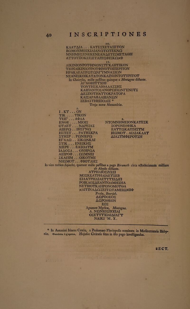 10. KAATAIA . . . KATE2XETA2ETON BnMOrtMOSKIAIANOTOTEKNO MNHMH2ENEKENEAN AETI2META0H ATTOTnOKEI2ETAITO$I2Knx<£ 11. AIKINIONPOTcMNONSTrKAHTIKON YIONAIKINIOTPOT^INOrOfflEPITON HPAKAEAnPaTaNrTMNASION NEANI2KOIKATATONKAINONTOTTPITOT In Chaierfou, mille paffibus quinque a Montagna diftante. A F A0HITTXHI TONTH2KAI0AAA22H2 KAinANTOSANGPOnONrENOTX AESnOTHATTOKPATOPA KAI2APA<I>AABIANON 2EBA2THHIIOAI2 * Trojas novae Alexandrias. i. I.KY . ..ON TIK_TIKON YEir . .. A<MA EN0E .... MI0I2 OTAET . . . NAPEIA2 AIIEPO . . IH^TNa H2TET . . . PATH2KPA 2TH2P . . PHNIEPO ETAAa . . XIKONKAI 2TIK . . . ENEIKH2 XIEPE ... EASOAYM IAAOSA ... ONHPflA AIIIPO<£ . . . OSMNEI . XKAniM ... OIKOTME NH2M0Y.. . OBOTAH2 In vico ruftico Sajaclee, quatuor mille palEbus a pago Birameth circa odtodecimum milliare ab Abydo diftante. ATPHAIOSZaSI M02KEATPHAIAETXEB EIAATPHAIAETTYXIAIII P0IKA02AEANT0AMH2HA NETBIOTK AHPON OMOT0 A ^AITINAAaSEITaTAMEinXB^ Prufae, Bourfah. AOPO0EO2 AaPO0EON E02 Apameae Myrleae, Montagna. a . NaNiosnonAi OSETTTXIAIAIArT NAIKI ’M. X. NTOMNHMEIONKATE2K 2OPONE0HKA EATTOKAITH2TM BiaMOT. AIAIAKAAT AIA2TM<E>EP0TXH * nias. In Antonini Itinere Cratia, a Ptolomaso Flaviopolis nominata in Mediterraneis Bithy- 4>A«y»07T8X(J 'h % Xg«T6(», Hujufce Civitatis litus in ilio pago inveftigandus.