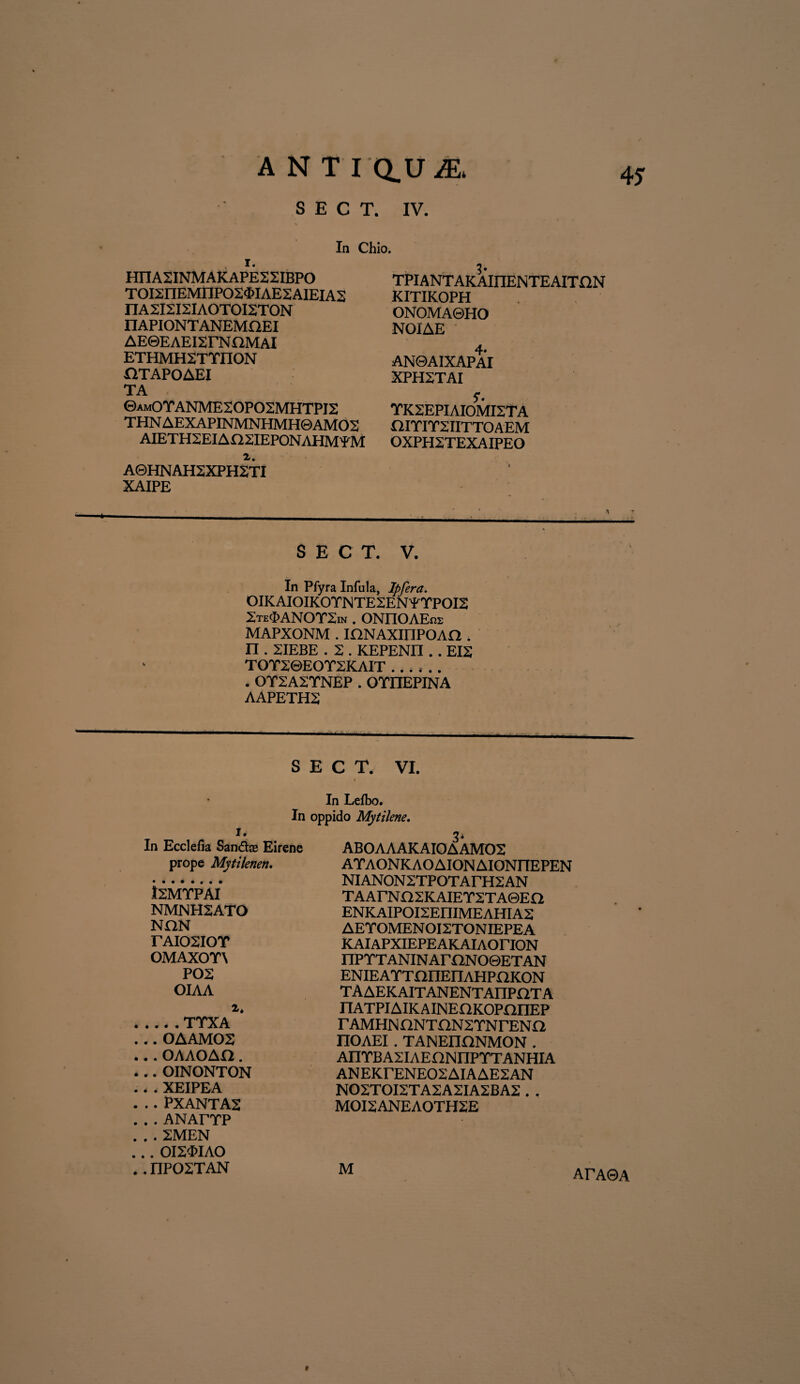 A N T I Q.U ^ S E C T. IV. In Chio, r. HIIA2INMAKAPE22IBPO T0I2IIEMnP02<MAE2AIEIA2 nA2I2I2IAOTOI2TON IIAPIONTANEMQEI AEeEAEISrNHMAl ETHMH2TTIION X1TAPOAEI TA ©am0YANME20P02MHTPI2 THN AEXAPINMNHMH0AMO2 AIETH2EIAI22IEPONAHMYM r. A0HNAH2XPH2TI XAIPE 3* TPIANT AKAIIIENTEAITHN KITIKOPH ONOMA0HO NOIAE 4* AN0AIXAPAI XPH2TAI ?. TK2EPIAIOMI2TA HITIT2IITT0AEM OXPH2TEXAIPEO * n S E C T. V. In Pfyra Infula, Ipfera. OIKAIOIKOTNTE2ENYTPOI2 2te<J>ANOT2in . ONnOAEra MAPXONM . mNAXinPOAd . n . 2IEBE . 2 . KEPENII.. EI2 TOT20EOT2KAIT . . OT2A2YNEP . OYIIEPINA AAPETH2 S E C T. VI. In Leibo. In oppido Mytilene. I. In Ecclefia Sandlas Eirene prope Mytilenen. isMTPAI NMNH2ATO NON r AIOSIOT OMAXOT\ POS OIAA 2* .... TTXA .. OAAMOS . . OAAOAO. .. OINONTON . . XEIPEA . . PXANTA2 . . ANArTP . . 2MEN . . OI2<DIAO . I7P02TAN 3* ABOAAAKAIOAAMOS ATAONKAOAIONAIONIIEPEN NIANONSTPOTArHSAN TAArNaSKAIETSTAGEa ENKAIPOI2EIIIMEAHIA2 AETOMEN OI2TONIEPEA KAlAPXIEPEAKAIAOriON IIPTT ANIN ArON O0ETAN ENIE ATT IHIEIlAHPnKON TAAEKAITANENTAnPOTA nATPIAIKAINEOKOPnnEP T AMHNflNTON2TNrENI2 IIOAEI . TANEnONMON . AnTBASIAEHNnPTTANHIA ANEKTENEOSAIAAESAN N02TOI2TA2A2IA2BA2 . , MOI2ANEAOTH2E M ATA0A