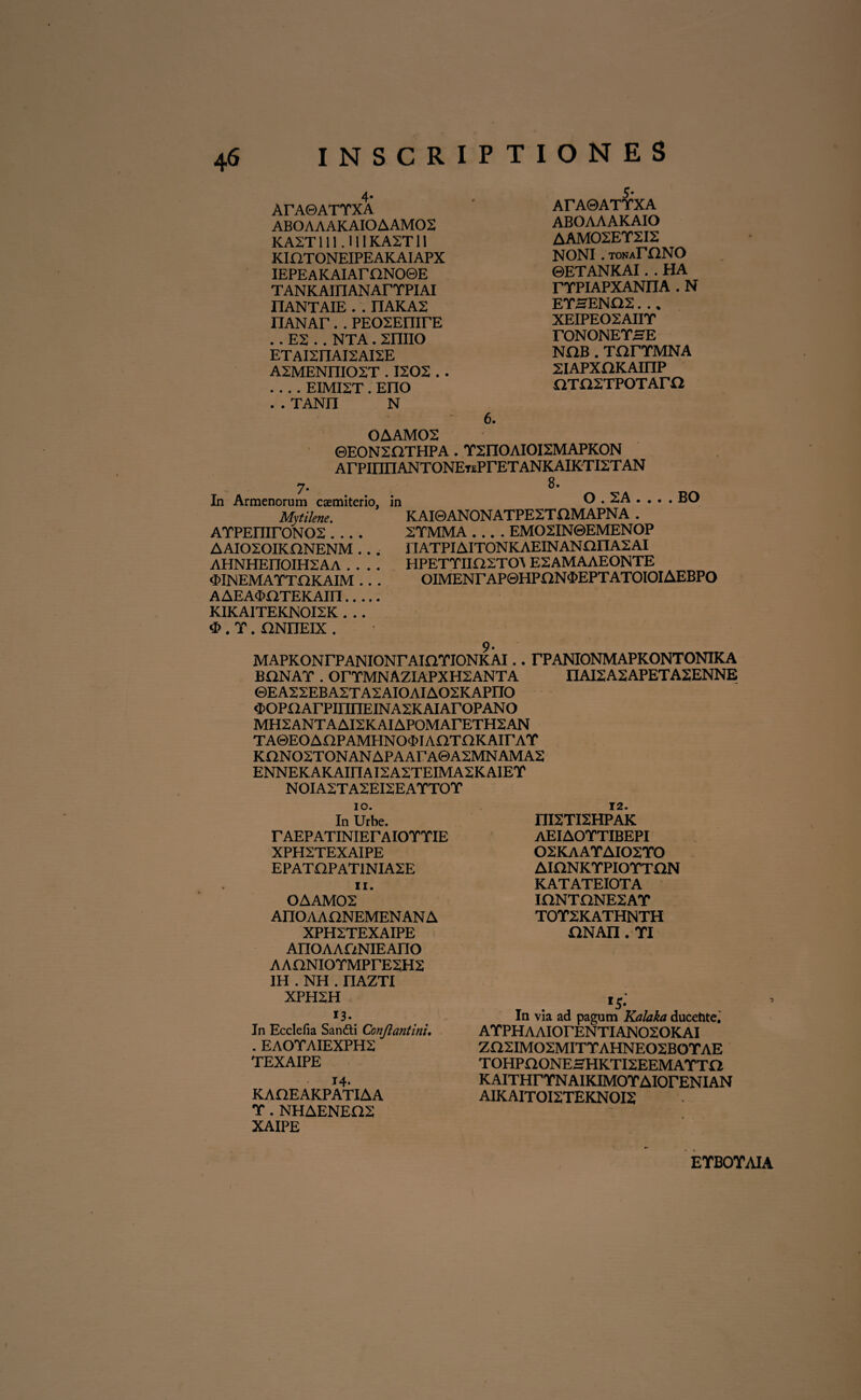 4- ArAOATTXA ABOAAAKAIOAAM02 KA2T 111.U1 KA2T11 KiaTONEIPEAKAIAPX IEPEAKAIArnNO0E TANKAIFIANArTPIAI HANTAIE . . IIAKA2 nANAr.. PEOSEmrE ..E2 . . NTA. xniio ET AI2nAI2 AI2E ASMENniOST . 1202 .. -EIMI2T. Eno ..TANn N 6. 5' ATA&ATTXA ABOAAAKAIO AAM02ET2I2 NONI. tonaEONO ©ETANKAI. . HA rTPIAPXANIIA . N ETSEN02. .. XEIPE02AIIT rONONETSE NOB . TfirTMNA XIAPXOKAinP araxTPOTAra OAAM02 ©E0N2QTHPA . Y2nOAIOI2MAPKON ArPinnANTONEnPrETANKAIRTIXTAN In Armenorum csemiterio, Mytikne. ATPEmr0N02 .... AAI020IKHNENM .. . AHNHEnOIH2AA . . . . «MNEMATTDKAIM . . . AAEAOOTEKAin. KIKAITEKN0I2K . .. <E>. T. nNnEIX . 8. in O . 2A . . . . BO KAI0ANONATPE2TX1MAPNA . 2TMMA .... EMO2IN0EMENOP HATPIAIT0NKAEINAN£inA2AI HPETTIia2TO\ E2AMAAEONTE OIMENrAP©HPON$EPTATOIOIAEBPO 9- MAPKONrPANIONrAIOTIONKAI.. TPANIONMAPKONTONIKA BQNAT . orTMNAZIAPXH2ANTA nAI2A2APETA2ENNE ©EAS2EBA2TA2AI0AIA02KAPn0 4>OPOArPinnEINA2KAIArOPANO MH2ANTAAI2KAIAPOMArETH2AN TA©EOAnPAMHNO<I)IAOTnKAirAT KQN02TONANAPAArA©A2MNAMA2 ENNEKAKAinAI2A2TEIMA2KAIEY NOIA2TA2EI2EATTOT 10. In Urbe. T AEP ATINIEr AIOTTIE XPH2TEXAIPE EPATOPAT1NIA2E 11. OAAM02 AnOAAONEMENANA XPH2TEXAIPE AnOAAONIEAnO AAONIOYMPrE^HS IH . NH . IIAZTI XPH2H 13. In Ecclefia Sandti Conjlantini, . EAOTAIEXPH2 TEXAIPE 14. KAHEAKPATIAA T . NHAENEEIS XAIPE niSTISHPAK AEIAOTTIBEPI 02KAAYAI02Y0 AinNKTPIOTTaN KATATEIOTA IONTHNESAT T0T2KATHNTH HNAn . TI l5' In via ad pagum Kalaka ducehte. ATPHAAIOrENTIANOSOKAI ZaSIMOSMITTAHNEOSBOTAE TOHPaONEHHKTISEEMAYTa KAITHrYNAIKIMOYAIOrENIAN AIKAITOISTEKNOIS EYBOYAIA