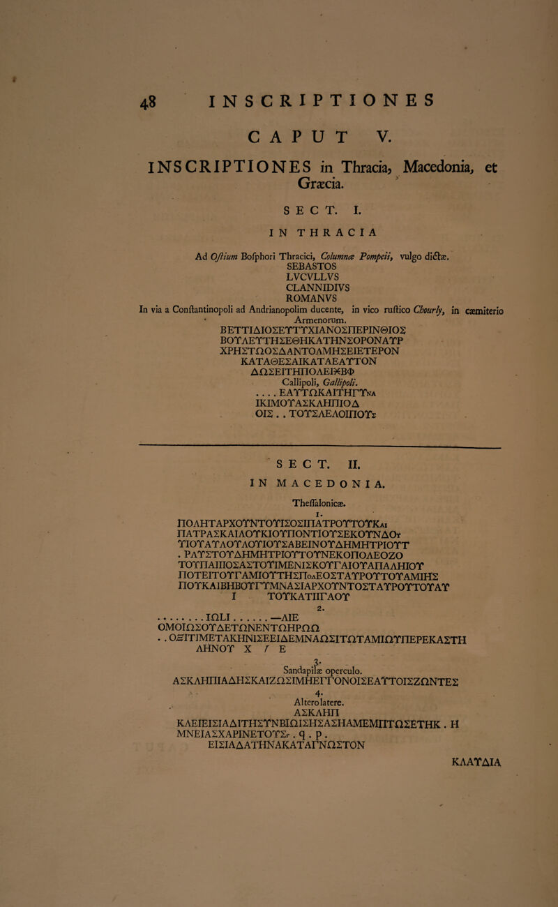 CAPUT V. INSCRIPTIONES in Thracia3 Macedonia, et Graecia. S E C T. I. IN THRACIA Ad OJiium Bofphori Thracici, Columna Pompeii, vulgo di(5ts. SEBASTOS LVCVLLVS CLANNIDIVS ROMANVS In via a Conllantinopoli ad Andrianopolim ducente, in vico ruftico Chourly, in cxmiterio Armenorum. BETTIAIO2EYTYXIANO2HEPIN0IO2 BOYAEYTH2E0HKATHN2OPONAYP XPHZTa02AANT0AMH2EIETEP0N KATA0E2AIKATAEAYTON Aa2EITHnOAEIXB<I> Callipoli, Gattipoli. .... EATTOKAITHrYttA IKIMOYASKAHniOA 012 . . T OY2AEAOMOYs ' S E C T. II. IN MACEDONIA. Theflalonicx. 1. n0AHTAPX0YNT0YI202IHATP0YT0YKAi nATPA2KAlAOYKIOYnONTIOY2EKOYNAOv YIOYAYAOYAOYIOY2ABEINOYAHMHTPIOYT . PAY2TOYAHMHTPIOYTOYNEKOITOAEOZO T0YnAIII02A2T0YIMENI2K0YrAI0YAIIAAHI0Y nOTEITOYrAMIOYTH2noAE02TAYPOYTOYAMIH2 n0YKAlBHB0YrYMNA2IAPX0YNT02TAYP0YT0YAY I T OYK ATIir AO Y 2. .IULI.—AIE 0M0ln20YAETnNENTnHPna . . 0HITIMETAKHNI2EEIAEMNAn2ITaTAMiaYnEPEKA2TH AHNOY X J E Sandapilse operculo. A2KAHniAAH2KAIZQ2IMHErrONOI2EAYTOI2ZnNTE2 . . 4 4* Alterolatere. A2KAHn KAEIEI2IAA1TH2YNBKH2H2A2HAMEMITTO2ETHK . H MNEIA2XAPINETOY2r . q . p . EI2IA A ATHNAKAT ArN Q2T0N KAATAIA