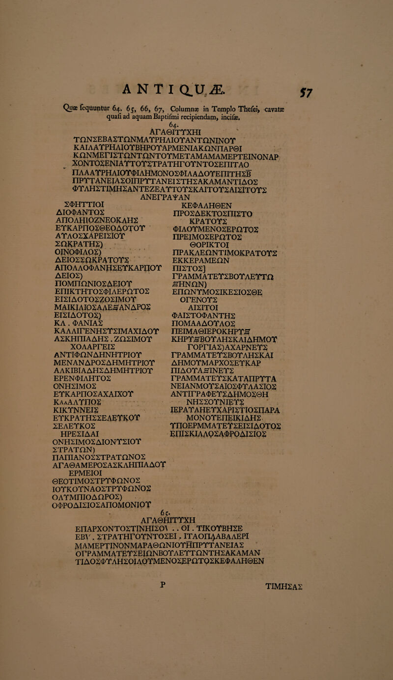 ANTI QUiE. Quee fequuntur 64. 65, 66, 67, Column® in Templo Thcfei, cavat® quafi ad aquam Baptifmi recipiendam, incila. 64. ArAeiTTXHI TnN2EBA2YnNMAYPHAIOYANYQNINOY KAIAAYPHAIOYBHPOYAPMENIAKnNriAP0I KnNMEriSTONTaNTOTMETAMAMAMEPTEINONAP XONTOSENIATTOTSTPATHrOTNTOSEniTAO nAAATPHAIOT<E>IAHM0NO2$IAAAOTEniTH2IB IIPYTANEIAX0inPYYANEI2THZAKAMANTIA02 4>TAH2TIMH2ANTEZEATTOT2KAITOY2AISITOT2 ANErPAYAN 24>HTTTOI AI04>ANT02 AITOAHIOZNEOKAH2 ETKAPnO20EOAOTOT AYA02XAPEI2I0Y 2HKPATH2) 0JN0<MA02) AEI022OKPAY0Y2 AnOAAOd>ANH2EYKAPnOT AEI02) n0MIKlNI02AEI0Y EniKTHT02<5IAEPaT02 EI2IA0T02Z02IM0Y MAIKJ AI02AAES AN AP02 EI2IA0Y02) KA . 'I>ANIA2 KAAAirENH2Y2IMAXIAOY A2KHniAAH2. ZO2IM0Y XOAAPrEI2 ANYPKiNAHNHTPIOY MENAN AP02 AHMHTPIO Y AAKIBIAAH2AHMHTPIOY EPEN <I>IAHT 02 0NH21M02 EYKAPIIO2AXAIX0Y KAAAAYn02 KIKYNNEI2 EYKPATH22EAEYKOY 2EAEYK02 HPE2IAAI 0NH2IM02 AI0NY2I0Y 2TPATfiN) nAniAN022TPATnN02 ArA0AMEPO2A2KAHniAAOY EPMEIOI 0EOTIMO2TPY$nNO2 IOYKOYNAO2TPY4>flN02 OAYMniOAnP02) 0<I>P0AI2I02AII0M0NI0Y 6?. ArA©HIYYXH EI1APX0NT02YINHI20A .. OI. YIK0YBH2E EBV . 2TPATHr0YNT02EI, ITAOItyABAAEPI MAMEPTINONMAPA©aNIOYHnPYTANEIA2 orPAMMATEY2EjnNBOYAEYTr2NYH2AKAMAN TIA02d>YAH20IA0YMEN02EP£iTQ2KE3>AAH©EN KE<MAH0EN nP02AEKT02ni2Y0 KPATOY2 <t>IAOYMEN 02EPOTQ2 I1PEIM02EPX1T02 ©OPIKYOI nPAKAEONTIMOKPAYOYS EKKEPAMEQN I1I2Y02] rPAMMATEY2B0YAEYTa HHNON) EnnNYMO2IKE2IO20E OrENOY2 AI2ITOI $AI2TO$ANTH2 n0MAAA0YA02 IIEIMA0IEPOKHPYS KHPYSBOYAH2KAIAHMOY rOPriA2)AXAPNEY2 rPAMMATEY2BOYAH2KAI AHM0YMAPX02EYKAP IIIAOYA0INEY2 rPAMMATEY2KATAIlPYYA NEIANMOY2AI02d>YAA2I02 ANYirPA<E>EY2AHMO20H NH220YNIEY2 IEPAYAHEYXAPI2YI02IIAPA MONOYEI1EIKIAH2 YI10EPMMAYEY2EI2IA0Y02 EI1I2KIAAQ2A4P0AI2I02 TIMH2A2