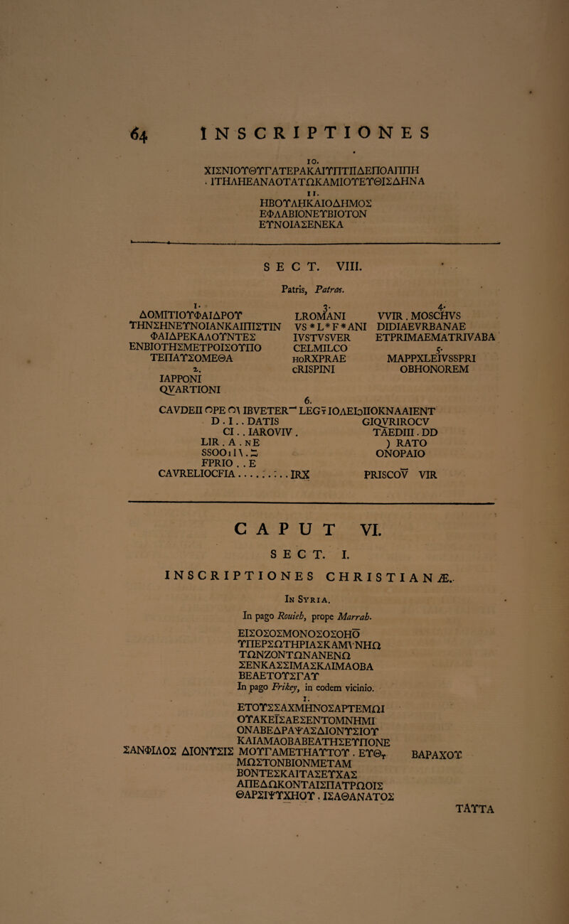 10. xisNiorerrATEPAKAiTnTiiAEnoAnnH * 1THAHEANAOTATOKAMIO TE Y0I2 AHN A 11. HBOYAHKAIOAHMOS E^AABIONEYBIOTON ETNOIA2ENEKA S E C T. VIII. Patris, Patrat. AOMITIOT^AIAPOT LROMANI WIR. MOSCHVS THN2HNEYNOIANKAIIII2TIN VS * L* F * ANI DIDIAEVRBANAE 3>AIAPEKAAOYNTE2 IVSTVSVER ETPRIMAEMATRIVABA ENBI0TH2METP0I20YII0 CELMILCO 5. TEIIAY20ME©A hoRXPRAE MAPPXLEIVSSPRI i. cRISPINI OBHONOREM IAPPONI QVARTIONI 6. CAVDEII OPE OA IBVETER- LEGr IOAEIoIIOKNAAIENT D • I.. DATIS GIQVRIROCV CI. . IAROVIV . TAEDIII. DD LIR.A.nE ) RATO SSOOilA.S ONOPAIO FPRIO . . E CAVRELIOCFIA-IRX PRISCOV VIR CAPUT VI. S E C T. I. INSCRIPTIONES CHRISTI AN JE,- In Syria. In pago Rouieb, prope Marrab- EI20202MONO2O20HO YIIEP2HTHPIA2K AMA • NHO TONZONTnNANENn 2ENKA22IMA2KAIMAOBA BEAETOT2rAT In pago Frikey, in eodem vicinio. I. ET0T22AXMHN02APTEMGI OYAKEI2AE2ENTOMNHMI ONABEAPAYA2AIONT2IOY KAIAMAOBABEATH2ETIIONE 2AN$IA02 AIONT2I2 MOTrAMETHATTOT . ET©t BAPAXOT MH2TONBIONMETAM BONTE2KAITA2ETXA2 AnEAaKONTAI2nATPOOI2 ©AP2IFTXH0T. I2A0ANATO2 TAYTA