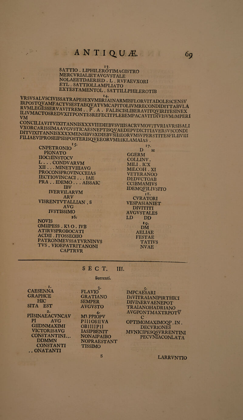SATTIO . LIPHILEROTIMAGISTRO mercvrialietavgvstale NOLAEETDAERIED . L . RVFAEVXORI ETL . SATTIOLLAMPLIATO EXTESTAMENTOL. SATTILLPHILEROTIB VXORC^R^Tm^A V^^c5r^XXVIIIDIE^VSVIIISAC^VM0^riTV^I‘^V^^^^^^ CNPETRONIO 5 PIONATO IIOC1IINSTOCV L...CONDVARVM XII .. . MINETVIIIAVG P ROCON SPRO VIN CCEI AS IECTIOVIN CACI. . . IAE PRA . . IDEMO . . . AISSAIC IBV IVERVILARVM ARV VISRENTVTALLIAN . S AVG IVSTISSIMO 16; NOVIS OMIIPESS . K\ O . IVB AT IR V SPROBOC ATI ACDII. ITOSSEOIIO PATRONMEVSSATVRNINVS TVS . VIOEPATRITANONI CAPTRVR 17- D m GGERM COLLIN V. MILI . ICX MILCOH . XI VETERANOO DEDVCTOAB ccibmaMivs IDEMQFILIV SITO 18. CVRATORI VESPASI ANIET DIVITITI AVGVSTALES LD DD 19. DM AELIAE FESTAE TATIVS NVAE S E C T. III. Surrenti. 1. CAESENNA GRAPHCE HIC SITA EST 2. PIISINAEACVNCAV PI AVG GIIDNMAXIMI VICTORIS AVG CONSTANTINI.,. DDMMN CONSTANTI .. ONATANTI FLAVIO3 GRATIANO SEMPER AVGVSTO 4* MA PPIOPV PlllOSllVA OB11UP11 IASIPBENIT NONAIPAIBO nopraestant TISSIMO s- IMPCAESARI DiVITRAIANIPIRTHICI DIVINERVAENEPOT TRAIANOHADR [ANO AVGPONTMAXTRPOTV C OPTIMOMAXIMOQP. IN. DECVRIONES MVNICIPESQSVRRENTINI PECVNIACONLATA S LARRVNTIO