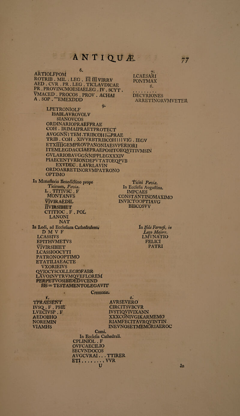 ARTIOLFPOM ’_ ROTRIB . MIL . LEG . IIIIIIVIRRV AED . CVR . PR. LEG . TICLAVDICAE PR. PROVINCMOESIAELEG . IV. SCYT. VMACED . PROCOS . PROV . ACHAI A . SOP . “EMEXDDD 7* LCAESARI PONTMAX 8. DECVRIONES ARRETINORVMVETER LPETRONIOLF ISABLAVROVOLV SIANOVCOS ORDINARIOPRAEFPRAE COH . IRIMAIPRAETPROTECT AVGGNN1TEM .TRIBCOH1 mPRAE TRIB . COH . XIVVRBTRIBCOH111VIG . IEGV etxiiiigemprovpanoniaesvperiori itemlegdacciaepraepositoeqvitivmsin GVL ARIOB AV GGNNIPPLEGXXXIV PIAECENT VRIONDEPV T ATOEQP VB EXVDEC. LAVRLAVIN ORD O ARRET IN ORVMP ATRON O OPTIMO In Monafierio Benedidtino prope Ticinum, Pavia. L . TITIVSC . F JMONTANVS VIVIRAEDIL IIVIRSIBIET CTITIOC . F . POL LANONI NAT In Lodi, ad Ecclefiam Cathedralem*' D M V F LCASSIVS EPITHVMETVS VIVIRSIBIET LCASSIOOCYTI PATRONOOPTIMO ETATILIAEACTE VXORIEIVS QVIOC Y SCOLLEGIOFABR L AV OINVTRVMQVEFLOREM PERPET V OSIBIDED V CEND HS o® TESTAMENTOLEGAVIT • Cremonse, f. TPRAESENT IVSQ^ F . PHE LVECIVSP . F AEDOBHO NOREMIN VIAMHS Ticini Pavia. In Ecclefia Auguftina. IMPCAES CON ST ANTINOM AXIMO INVICTOOPTIAVG BIBCOSVV In Ifola Farnefi, in Lago Majore. LMVNATIO FELICI PATRI L AVRSEVERO CIRCITSVBCVR IV STIQVIVIXANN XXXCONIVGIKARMEMO RIAMFECITAVRQVINTIN INE VN OSETMEMORI AER OC Comi. In Ecclefia Cathedrali. CPLINIOL . F OVF C AECILIO SECVNDOCOS AVGCVRAI.. . TTIRER ETI.. WR U Jn