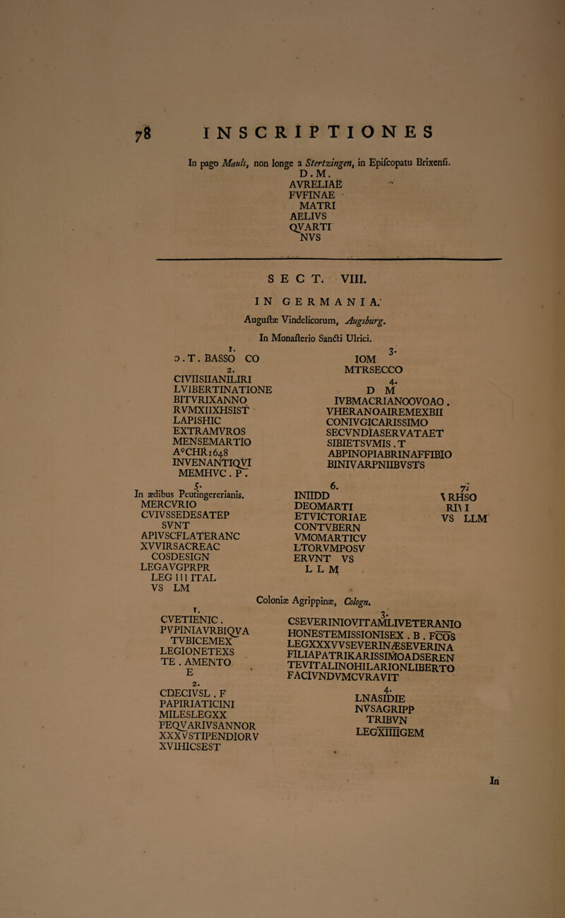 In pago Mduls, non longe a Stertzingeit, in Epifcopatu Brixenfi. D.M. AVRELIAE FVFINAE ' MATRI AELIVS QVARTI NVS — S E C T* VIII. IN GERMANIA. Auguftas Vindelicorum, Augsburg. In Monafterio Sandti Ulrici. 1. D . T. BASSO CO 2. CIVIISIIANILIRI LVIBERTINATIONE BITVRIXANNO RVMXIIXHSIST LAPISHIC EXTRAMVROS MENSEMARTIO A°CHRi648 INVENANTIQVI MEMHVC. P . 5* In aedibus Peutingererianis. MERCVRIO CVIVSSEDESATEP SVNT APIVSCFLATERANC XVVIRSACREAC COSDESIGN LEGAVGPRPR LEG 111 ITAL VS LM 3- IOM MTRSECCO 4* D M IVBMACRIANOOVOAO. VHERAN oairemexbii conivgicarissimo secvndiaservataet SIBIETSVMIS. T ABPINOPIABRINAFFIBIO BINIVARPNIIBVSTS 1NIIDD ^ RHSO DEOMARTI RHI ETVICTORIAE VS T.T.M CONTVBERN VMOMARTICV LTORVMPOSV ERVNT VS L L M 1. CVETIENIC. PVPINIAVRBIQVA TVBICEMEX LEGIONETEXS TE.AMENTO E 2. Colonize Agrippina:, Cologn, CSEVERINIOVITAMLIVETERANIO HONESTEMISSIONISEX . B . FCOS LEGXXX VV SEVERINA5SEVERINA filiapatrikarissimoadseren tevitalinohilarionliberto facivndvmcvravit CDECIVSL . F PAPIRIATIC1NI MILESLEGXX PEQVARIVSANNOR XXXV STIPENDIOR V XV1HICSEST 4* LNASIDIE NVSAGRIPP TRIBVN LEGXIIIIGEM