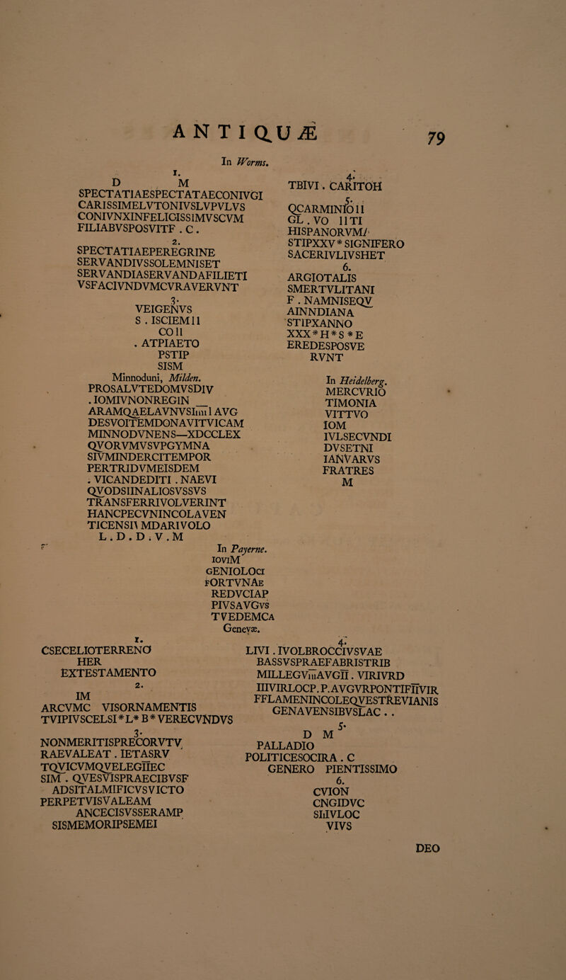 In Worms. 1. D M SPECTATlAESPECTATAECONIVGl CARISSIMELVTONIVSLVPVLVS CONIVNXINFELIGISSIMVSCVM FILIABVSPOSVITF . C . 2. SPECT ATIAEPEREGRINE SERVANDIVSSOLEMNISET SERVANDIASERVANDAFILIETI V SF AC1VNDVMCVRAVERVNT 3- VEIGENVS S . ISCIEM11 COII . ATPIAETO PSTIP SISM Minnoduni, Milden. PROSALVTEDOMVSDIV . IOMIVNONREG1N ARAMQAELAVNVSIim 1AVG DESVOITEMDONAVITVICAM MINNODVNEN S—XDCCLEX QV ORVMV SVPGYMN A SIVMINDERCITEMPOR PERTRIDVMEISDEM . VICANDEDITI . NAEVI QVODSIINALIOSVSSVS TRANSFERRIVOLVERINT HANCPECVNINCOLAVEN TICENSIA MD ARI VOLO L . D . D ; V . M In Payerne. ioviM 4- TBIVI. CARITOH QCARMINIO11 GL.VO 11TI hispanorvm/ STIPXXV * SIGNIFERO S ACERIVLIV SHET 6. ARGIOTALIS SMERTVLITANI F . NAMNISEQV AINNDIANA STIPXANNO XXX*H*S *E EREDESPOSVE RVNT In Heidelberg. MERCVRIO TIMONIA VITTVO IOM 1VLSECVNDI DVSETNI IANVARVS FRATRES M i. CSECELIOTERRENO HER EXTESTAMENTO gENIOLOci fORTAHMAe REDVCIAP PIVSAVGvs TVEDEMCa Geneva. 4- LIVI. IVOLBROCCIVSVAE BASSV SPRAEFABRISTRIB MILLEGViuAVGII. VIRIVRD 2. IM ARCVMC VISORNAMENTIS TVIPIVSCELSI * L* B * VEREC VNDVS 3- NONMERITISPRECORVTV RAEVALEAT . IETASRV TQVICVMQVELEGIIEC SIM . QV ES VISPR AECIBV SF ADSITALMIFICVS VICTO PERPET VIS V ALEAM ANCECISVSSERAMP SISMEMORIPSEMEI IIIVIRLOCP. P. AVGVRPONTIFIIVIR FFLAMENINCOLEQVESTREVIANIS GENAVENSIBVSLAC . . 5' D M PALLADIO POLITICESOCIRA . C GENERO PIENTISSIMO 6. CVION CNGIDVC SIiIVLOC VIVS DEO
