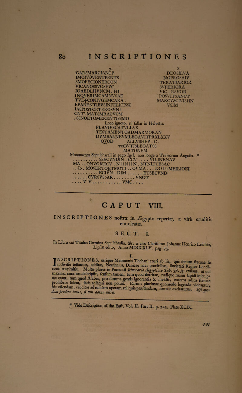 GARSMARCIANOP IMOIVOVENTPENTS SMOFECIONERCON VICANOSSVOSFVC IOAEDLHVNCM. HI INQVERIMCAMN V SAE TVL+CONIVGEMCARA . EPARENTIBVSINFELICISSI IASPOSTCETEROS VNI CNT\ MATSMRACVCM . SSNOETOMERENTISSMO Loco ignoto, ni fallar in Helvetia. FLAVIVSCATVLLVS TESTAMENTOADMARMORAN DVMBALNEVMLEGAVITPRXLXXV QVOD ALLVSHEP . C. triBVTISLEGATSS MATONEM Monumento Sepulcharali in pago Igel, non longe a Tevirorum Augufta. * ...SSECVNDIN . CCV .... VILINENAV MA . . ONVG1SECV . N11N11N . NTNIETESAC ..Io. MOSERTQETMOTI .. 0\ MA . . . DOlllMEILIOEI ...ECIVN . DIM.ETSECVND .CVRSVSoAR.VNOT -V V.VMC_ 8. deosilvA NOPROSAIV TERATIARIOR SVPERIORA VIC . RSVOR POSVITSANCT MARCVSCIVISHN VS1M CAPUT VIII. INSCRIPTIONES noftrae in ^Egypto repertae, a viris eruditis enucleatas. S E C T. I. In Libro cui Titulus Carmina Sepulchralia, &c. a viro Clariflimo Johanne Henrico Leichio. Lipfi* edito. Anno MDCCXLV. pag. 75. I. TN,S.C£IPJI0NES> utrique Memnonis Thebani cruri ab iis, qui fonum ftatuae fe J.audiviile teftantur, additas, Nordenius, Danicae navi praefe&us, Societati Regiae Londi- nenli tranlmifit. Multo plures in Pocockii Itinerario Aegyptiaco Tab. 38./q. exfiant, ut qui maxima cura eas defcripfit, fenfum tamen, tum quod detritae, rudique manu lapidi infculp- tae erant, tum quod Arabes, pro fumma gentis ignorantia & invidia, exteros aditu ftatuae prohibere folent, fatis adfequi non potuit. Earum plurimae quomodo legendse videantur hic oftendam, eruditos ad eandem operam reliquis prasftandam, fortafte excitaturus. E/i emo- dam prodire tenus, fi non datur ultra. ' J “ * Vide Defcription of the Eaft, Vol. II. Part II. p. 2ii. Piate XCIX.