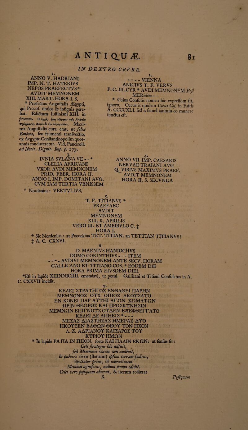 IN DEXTRO CRFRE. I* ANNO V. HADRIANI IMP. N. T. HATERIVS NEPOS PRAEFECTVS* AVDIT MEMNONEM XIII. MART. HORA I. S. * Praefedus Auguftalis iEgypti, qui Procof. titulos & infignia gere¬ bat. Edidum Iuftiniani XIII. in prooem. h ^x*1» t*iv Aiyviflu <o(pccpcv it rri» AvyaroiXiuv, Maxi- ma Auguftalis cura erat, ut felix Embola, feu frumenti tranfvedio, ex Aegypto Conftantinopolim quot¬ annis conduceretur. Vid. Panciroll. ad Notit. Dignit. Imp. p. 177. 2. - - - - VIENNA ANICIVS T. F. VERVS P. C* III. CYR * AVDI MEMNONEM Pojl MEKidem - - * Cuius Confulis nomen hic expreftum fit, ignoro. Occurrit quidem Cyrus Cof. in Faftis A. CCCCXLI. fed is femel tantum co munere fundus eft. 3* IVNIA SVLANA VE - - * CLELIA AFRICANI VXOR AVDI MEMNONEM PRID. FEBR. HORA II. ANNO I. IMP. DOMITANI AVG. CVM IAM TERTIA VENISSEM 4* ANNO VII. IMP. CAESARIS NERVAE TRAIANI AVG Q^VIBIVS MAXIMVS PRAEF. AVDiT MEMNONEM HORA II. S. SECVNDA * Nordenius: VERTVLIVS. 5* T. F. TlTIANVS * PRAEFAEC AVDIT MEMNONEM XIII. K. APRILIS VERO III. ET AMBIBVLO C. f HORA I. * Sic Nordenius: at Pocockius TET. TITIAN. an TETTIAN TlTIANVS ? + A. C. CXXVI. + 6 D MAENIVS HANIOCHVS DOMO CORINTHIVS - - - ITEM - - - - AVDIVI MEMNONEM ANTE SECV. HORAM GALLICANO ET TITIANO COS. * EODEM DIE HORA PRIMA EIVSDEM DIEI. *Eft in lapide XIIINNICIIII. emendavi, ut potui. Gallicani et Titiani Confulatus in A. C. CXXVII incidit. 7- KEAEI STPATHTOS EN0A0EI nAPHN MEMNONOS OTX OIIIOS AKOTSATO EN KONEI nAP ATTHI ATON XOMATGN nPIN ©EOPOS KAI nPOSKTNHSIN MEMNON EHirNOYS OTAEN EHES0EITATO KEAEI AE AnHEIS * - - - MESAS AIASTHSAS HMEPAS ATO HKOTSEN EA0ON ©EOT TON HXON A. Z. AAPIANOT KAISAPOS TOT KTPIOT HMON * In lapide PA nA IN nilON. forte KAI nAAIN EKON: ut fenfus fit s Celi ftrategus hic adjuit, fed Memnonis vocem non audivit, In pulvere circa (ftatuam) ipfam terram fodi ens, §pettator prius, & adorationem Memnon agnofcens, nullum fonum edidit. Celei vero pojtquam abierat, & iterum redierat Pojlquam