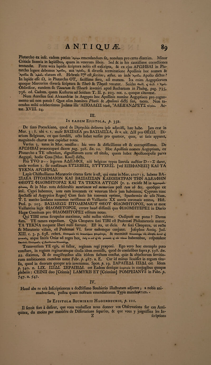 Plutarcho cx infc. eadem potius «§»* emendandum fit, nondum pro certo dixerim. Minor Criticis licentia in lapidibus, quam in veterum libris. Sed & in his cautiflime corredtiones tentandae. Forte vera lapidis fcriptura nobis eft exfcripta, & ex ejus API2HBAI in Plu¬ tarcho legere debemus *», aut 'AganC*,, fi diverfa terminatione Apollinis hoc nomen & Agocv€a<; & ’Apm€i( elatum eft. Hebraeis eft ficcitas j ceftus. an inde 'AfuiGat Apollo didtus ? In lapide efle 12, in Plutarcho OT, facillime fero, nil mutans. Ita enim Aegyptiorum quoque Mercurius diverfa fcriptura & Thoth & Thoyth vocatur. Suidas $ ©«$. i Vfc. Oblivifcor, eundem & ‘Taautum & Theuth inveniri apud Bochartum in Phaleg, pag. 735, 736. ed. Cadom. quem Kufterus ad Suidam T. II. p. 203. not. 1. quoque citaverat. Num Aurelius faxi Alexandriae in Aegypto hoc Apollinis nomine Aegyptiaco pro cogno¬ mento uti non potuit ? Quot olim homines Phcebi & Apollonii didti fint, taceo. Non ta¬ cendus mihi celeberrimus Judasus ille 'AIIOAAQS ’AAEHANAPEY2 wyu». Ac¬ tor. XVIII. 24, III. In eadem Epistola, p. 352. De faxo Pocockiano, quod de Diptychis definens ipfe adjecifti, haec habe. Jam erat in Mur. 3 : 8. ubi v. 1. male BA2IAEA pro BA2IAI22A, & v. ult. AII pro ©EOI. Di¬ arium Belgicum, ex quo fumfifti, odio habet verfus pro quatuor, quos, ut fatis apparet, magnitudo chartae non capiebat totos. Verfus 3. totus in Mur. omifliis: hic vero & difficillimus eft & corruptiffimus. De APOHBAI praeoccupavi dicere pag. 308. lin. 10. Hoc Apollinis nomen Aegyptium, ex Plutarcho a TE oftenfum, digniffimum certe eft titulo, quem habet Apollonopolis parva Aegypti, hodie Cous [Mur. Koul] didfa. ProTVOD-- legerem AAEA<DOI, nifi belgicus typus literula audtiorD--2 daret, unde verfum 3. fic conftituam EY2EBEI2, EYTYXEI2. [vel EI1I<MNEI2] KAI TA TEKNA APOHPIAI. Lapis Chifliullianus Muratorio citatus forte is eft, qui extat in Mur. 2107:3. habens BA- 2IAEA nTOAEMAION KAI BA2IAI22AN KAEOnATPAN THN AAEAOHN ©EOT2 <FI AOMHTOP A2 KAI TA TEKNA ATTCtN [v. 2. excidit M in qfactK», &; in Mur. nota defiderabis mentionem vel memoriam poft tum ob &c. quodque ex infc. Cypri habemus, ante eam inventam ex veterum libris jam habuimusj Cyprum tunc fpedtaffe ad Aegyptios Reges] Cum faxis his convenit optime, Spanhemio de ufu Num. T. I. merito laudatus nummus rariffimus ab Vaillantio XX aureis coronatis emtus, Hift. Ptol. p. 103. BASIAEOS nTOAEMAIOT ©EOT <MAQMHT0P02, non ut mox Vaillantius legit OIAOMETOPOS, errore haud diffimili quo OIAOMHTEPE2 in Diario Hagas Comitum pro «FIAOMHTOPE2 editum notas. Qui TIBI ortus fcrupulus maximus, mihi nullus videtur. Oedipum me putas ? Davus fum. TE tamen expediam. Quia Cleopatra faxi TIBI eft Ptolemafi Philometoris mater, TA TEKNA torquent liberi nulli fuerunt. Eft ita, ut dicis. At faxi Cleopatra, ut redte & Muratorio vifum, eft Ptolemaei VI. foror eademque conjunx. Jofephus Antiq. Jud. XIII. c. 3. p. 638. refert. UToXejjLxton Tov imxctXufievo f/Aopyrig*, & meminit KAso7ra<rg$i{ t?? oc^Xtp^ avrov x} yvmnA(, atque literis Oniae ad reges hos, ™ mS nt yvwxk w» tham habentibus, refpondent nro^ifwro? x} fict&iMcraiz YJhivK&rgj.. Transverfum TE egit, ni fallor, reginam regi praeponi. Ego vero hoc exemplo puto conflare, in regium reginarumque titulis idem eveniffe, quod de confulibus fuprap. 338. lin. 22. diximus, & de magiftratibus aliis itidem fadtum conftat. quin & abjedtorum fervitio- rum ambitionem eamdem notat Fabr. p. 487. a. E. Cur id minus licuiftet in regum titu¬ lis, quod in deorum quoque aris invenimus. Spon.^. 19. 2APAIIIAI. I2IAI. cet. Idem p. 340. n. LIX. I2IAI. 2EPAniAI. cet Eadem denique vnpfeyk in conjugibus quoque plebeiis: CEINII duo [Ceionia] LAMYRIS ET [CeioniusJ POMPEIANVS in Fabr./». 747» n- 5*47* IV. t Haud abs re erit Infcriptionem a dodliffimo Bouhierio illuftratam adjicere ; a nobis ani- madverfam, poftea quam noftram emendatiorem Typis mandaveram.. In Epistola Bouhierii Hagenbuchio, p. 111. II feroit fort a defirer, que vous vouluffiez nous donner vos Obfervations fur ces Anti- quitez, du moins par maniere de Diftertations feparees, & que vous y joigniffiez les In- Z fcriptions