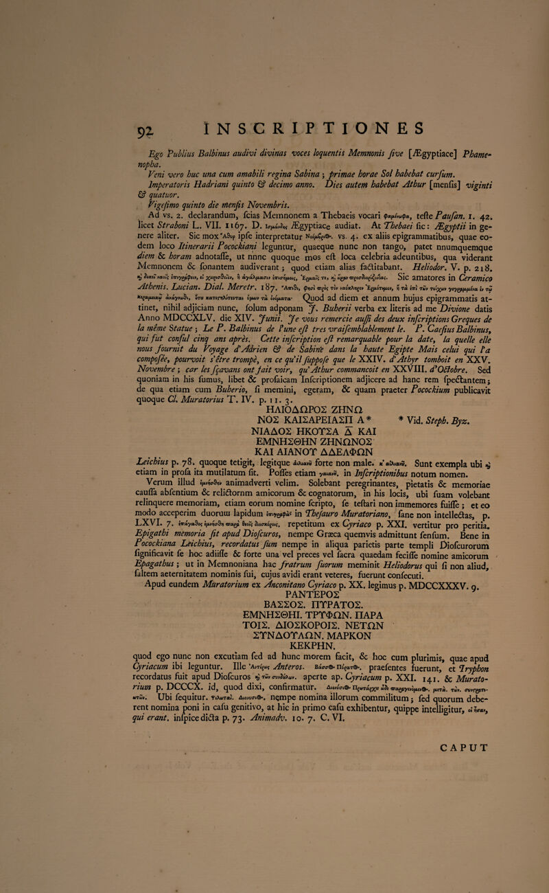 Ego Publius Balbinus audivi divinas voces loquentis Memnonis five [./Egyptiace] Phame• nopba. Veni vero huc una cum amabili regina Sabina ; primae horae Sol habebat curfum. Imperatoris Hadriani quinto £? decimo anno. Dies autem habebat Athur [menfis] viginti & quatuor. Vigefimo quinto die menfis Novembris. Ad vs. 2. declarandum, fcias Memnonem a Thebaeis vocari q>*i*»v<p», tefle Paufan. i. 42. licet Straboni L. VII. 1167. D. iEgyptiace audiat. At Thebaei fic: JEgyptii in ge¬ nere aliter. Sic mox^S^ ipfe interpretatur vs. 4. ex aliis epigrammatibus, quae eo¬ dem loco Itinerarii Pocockiani leguntur, quaeque nunc non tango, patet nnumquemque diem & horam adnotaffe, ut nnnc quoque mos eft loca celebria adeuntibus, qua viderant Memnonem & Tonantem audiverant; quod etiam alias fa&itabant. Heliodor. V. p. 218. $0Kt7 vao7i et xagKrSeuy, 5) aydXpccau iTnc-^/xoi;, *E§/xa(S Tt, Xj' uyumgocrho^otiai;. Sic amStOrCS in CemmicO AtheniS. Lucian• Dial. M.eretr. 187. *Ajr»9», $7iai rogos tgv ^avxXr^oti 'E^ot^ov, y Ta iiri rijv toi%uv ty tu »»»y»u^, em xocren>>,irtvr(u ifu» r<* otopctrcr Quod ad diem et annum hujus epigrammatis at¬ tinet, nihil adjiciam nunc, folum adponam J. Buherii verba ex literis ad me Divione datis Anno MDCCXLV. die XIV. Junii. Je vous remercie aufji des deux inferiptions Greques de la me me Statue ; Le P. Balbinus de Pune eft tres vraifemblablement le. P. Caefius Balbinus, qui fut conful cinq ans apres. Cette infeription eft remarquable pour la date, la quelle elle nous fournit du Voyage d'Adrien & de Sabine dans la haute Egipte Mais celui qui Ia compofee, pourvoit s e tr e trompe, en ce qu'il fuppofe que le XXIV. d' Athyr tomboit en XXV. Novembre ; car les ftavans ont jait voir, qu' Athur commancoit en XXVlII. ddOBobre. Sed quoniam in his fumus, libet & profaicam Infcriptionem adjicere ad hanc rem Ipedlantem; de qua etiam cum Buherio, fi memini, egeram, & quam praeter Pocockium publicavit quoque CL Muratorius T. IV. p. 11. 3. HAI0AOP02 ZHNO NOS KAISAPEIASI1 A* * Vid. Steph. Byz. NIAAOS HKOTSA A KAI EMNH20HN ZHNONOS KAI AIANOT AAEA$nN Leichius p. 78. quoque tetigit, legitque *tx»**s forte non male. *«»%*»s. Sunt exempla ubi xj etiam in profa ita mutilatum fit. Pofies etiam in lnfcriptionibus notum nomen. Verum illud ^animadverti velim. Solebant peregrinantes, pietatis & memoriae caufia abfentium <Sc reli&ornm amicorum & cognatorum, in his locis, ubi fuam volebant relinquere memoriam, etiam eorum nomine feripto, fe teftari non immemores fuifle ; et eo modo acceperim duoruui lapidum in Phejauro Muraforiano, fane non intelledtas, p. LXVI. 7. «a-ayaSo; ifMwSr) wagjt Qto?s repetitum ex Cyriaco p. XXI. vertitur pro peritia. Epigathi memoria fit apud Diofcuros, nempe Grasca quemvis admittunt fenfum. Bene in Pocockiana Leichius, recordatus fum nempe in aliqua parietis parte templi Diofcurorum fignificavit fe hoc adiifle & forte una vel preces vel facra quaedam fecifle nomine amicorum Epagathus ; ut in Memnoniana hac fratrum fuorum meminit Heliodorus qui fi non aliud, faltem aeternitatem nominis fui, cujus avidi erant veteres, fuerunt confecuti. Apud eundem Muratorium ex Anconitano Cyriaco p. XX. legimus p. MDCCXXXV. 0. PANTEP02 BA2202. mfPATOS. EMNH20HI. TPT^ON. IIAPA TOI2. AI02K0P0I2. NETGN 2TNAOTAGN. MAPKON KEKPHN. quod ego nunc non excutiam fed ad hunc morem facit, & hoc cum plurimis, quae apud Cyriacum ibi leguntur. Ille ’am'?«{ Anteros. b^©- n^a^. praefentes fuerunt, et Iryphon recordatus fuit apud Diofcuros xj aperte ap. Cyriacum p. XXI. 141. & Murato¬ rium p. DCCCX. id, quod dixi, confirmatur. a,0™w ns«T%a Zh ®we^tv©.. ^ *iTu>. Ubi fequitur. Aionw©', nempe nomina illorum commilitum} fed quorum debe¬ rent nomina poni in cafu genitivo, at hic in primo cafu exhibentur, quippe intelligitur, »iW, quierant, inlpicedida p. 73. Animadv. 10.7, C. VI.