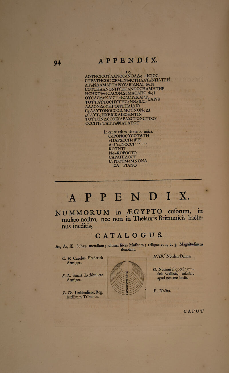 CTPATHCOC “PMwNQICTHAAT^NriATPtf ATwNAAMAPTAPOTABIANAI ©cN COTCHAANONHTHCANTOCHAMHTHP HCHXTQelCACONAeMACAnC <I»cI OYCACAeKAICrieICAOTcKAPTC. * -vg TOTTATTOCHTTHCe N0e ICCe AAAON Ac MTONTHAIAIO CeAATTONOCCOICMOTNONeAI eoC ATTe HXEICKAIBOHNTIN TOTTON ACCOIXAPA2CTONCTIXO OCCIlTe taytvmatatot In crure etiam dextero, unica. CcPONOCTCOTATH ellAPXOCnelPH Aerc-oNOCCr •••••. KOYNTI NcmKOPOCTO CAPAIIIAOCT CcITOYMeMNONA 2A PIANO appendix. NUMMORUM in JEGYPTO cuforum, in mufeo noftrOj nec non in Thefeuris Britannicis hacte¬ nus ineditis, CATALOGU S. Au, Ar, M. Suber, metallum; ultima litera Mufeum ; reliquae et r, 2, 3. Magnitudinem denotant. C. F. Carolus Frederick Armiger. jNT.D*. t^orden 'Danus. S. L. Smart Lethieuliere Armiger. £. Ds. Lethieuliere, Reg. fatellitum Tribunus. G. Nummi aliquot in mu* Iseis Gallicis, nifallar, apud nos aere incifi. P. Noftra.
