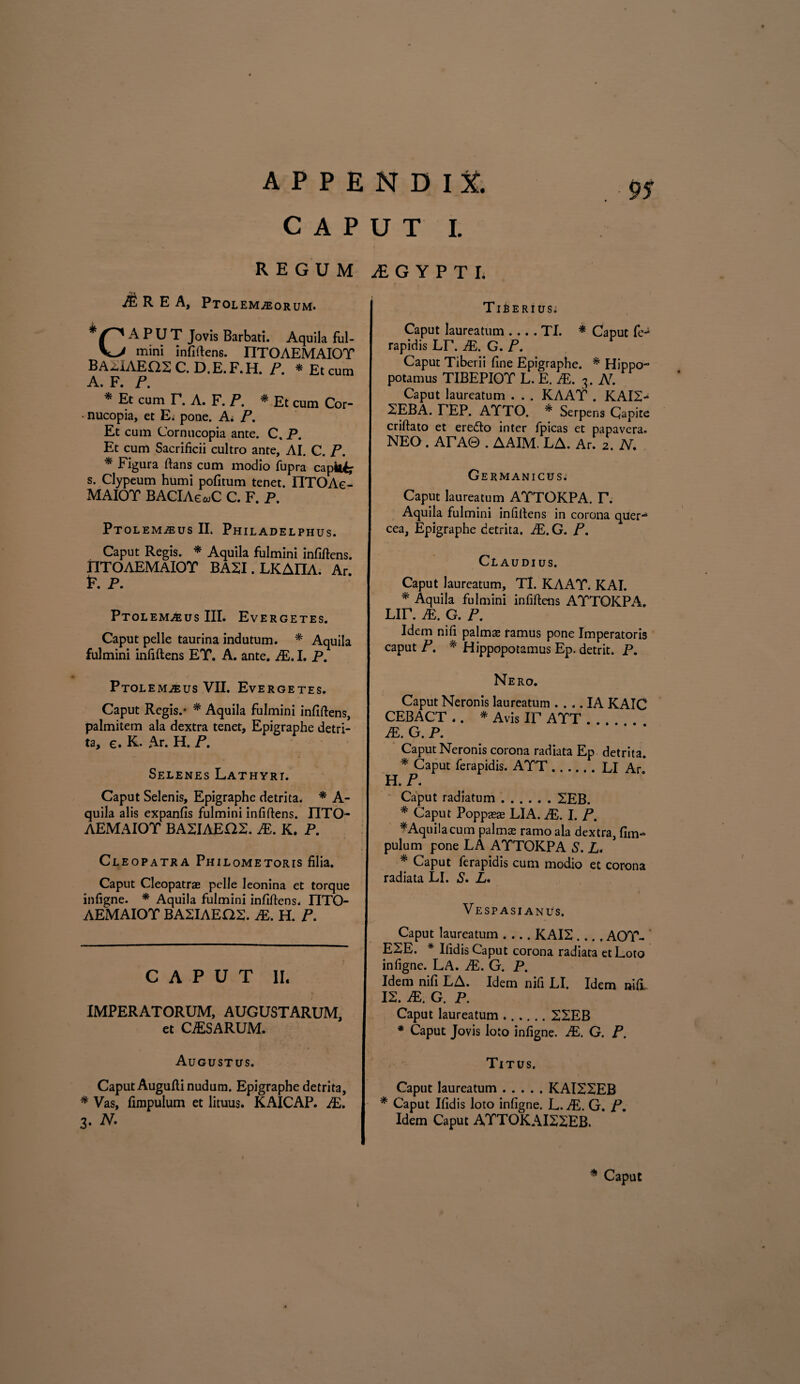 CAPUT I. REGUM AS R E A, Ptolem/eorum. A P U T Jovis Barbati. Aquila ful- mini infiftens. I1TOAEMAIOT BA2IAEQ2 C. D.E. F.H. P. * Et cum A. F. P. * Et cum T. A. F. P. * Et cum Cor- • nucopia, et E. pone. Ai P. Et cum Cornucopia ante. C, P. Et cum Sacrificii cultro ante, AI. C. P. * Figura flans cum modio fupra capiti s. Clypeum humi pofitum tenet. IITOAe- MAIOT BACLAeajC C. F. P. Ptolem^us II. Philadelphus. Caput Regis. * Aquila fulmini infiftens. nTOAEMAlOr BA2I.LKAIIA. Ar. F. P. Ptolem^us III. Evergetes. Caput pelle taurina indutum. * Aquila fulmini infiftens ET. A. ante. JE. I. P. Ptolemaeus VII. Evergetes. Caput Regis.* * Aquila fulmini infiftens, palmitem ala dextra tenet, Epigraphe detri¬ ta, e. K. Ar. H. P. Selenes Lathyri. Caput Selenis, Epigraphe detrita, * A- quila alis expanfis fulmini infiftens. IITO- AEMAIOT BA2IAE02. JE. K. P. Cleopatra Philometoris filia. Caput Cleopatrae pelle leonina et torque infigne. * Aquila fulmini infiftens, IITO- AEMAIOT BA2IAEQ2. JE. H. P. CAPUT II. IMPERATORUM, AUGUSTARUM, et CAESARUM. Augustus. Caput Augufti nudum. Epigraphe detrita, * Vas, fimpulum et lituus. KAICAP. JE. 3. N. JE G Y P T I. Tiberius. Caput laureatum .... TI. * Caput fe-* rapidis UT. JE. G. P. Caput Tiberii fine Epigraphe. * Hippo¬ potamus TIBEPIOT L. E. JE, 3. N. Caput laureatum . . . KAAT . KAI2- SEBA. TEP. ATTO. * Serpens Capite criftato et eredo inter fpicas et papavera. NEO . ATA0 . AAIM. LA. Ar. 2. N, Germanicus.5 Caput laureatum AYTOKPA. T. Aquila fulmini infiftens in corona quer¬ cea, Epigraphe detrita. JE, G. P. Claudius. Caput laureatum, TI. KAAT. KAI. * Aquila fulmini infiftens ATTOKPA. Lir. JE, G. P. Idem nift palmas ramus pone Imperatoris caput P. * Hippopotamus Ep. detrit. P, Nero. Caput Neronis laureatum .... IA KAIC CEBACT .. * Avis IF ATT . . . JE. G. P. Caput Neronis corona radiata Ep detrita. * Caput ferapidis. ATT.LI Ar. H. P. Caput radiatum.2EB. * Caput Poppasae LIA. JE. I. P. #Aquila cum palmx ramo ala dextra, fim¬ pulum pone LA ATTOKPA S. £. * Caput ferapidis cum modio et corona radiata LI. S, L* Vespasianus. Caput laureatum-KAI2 .... AOY- E2E. * Ifidis Caput corona radiata et Loto infigne. LA. JE, G. P. Idem nifi LA. Idem nifi LI. Idem nifi 12. JE, G. P. Caput laureatum.22EB * Caput Jovis loto infigne. JE. G. P. Titus. Caput laureatum.KAI22EB * Caput Ifidis loto infigne. L. JE. G. P. Idem Caput AXTOKAI22EB. * Caput