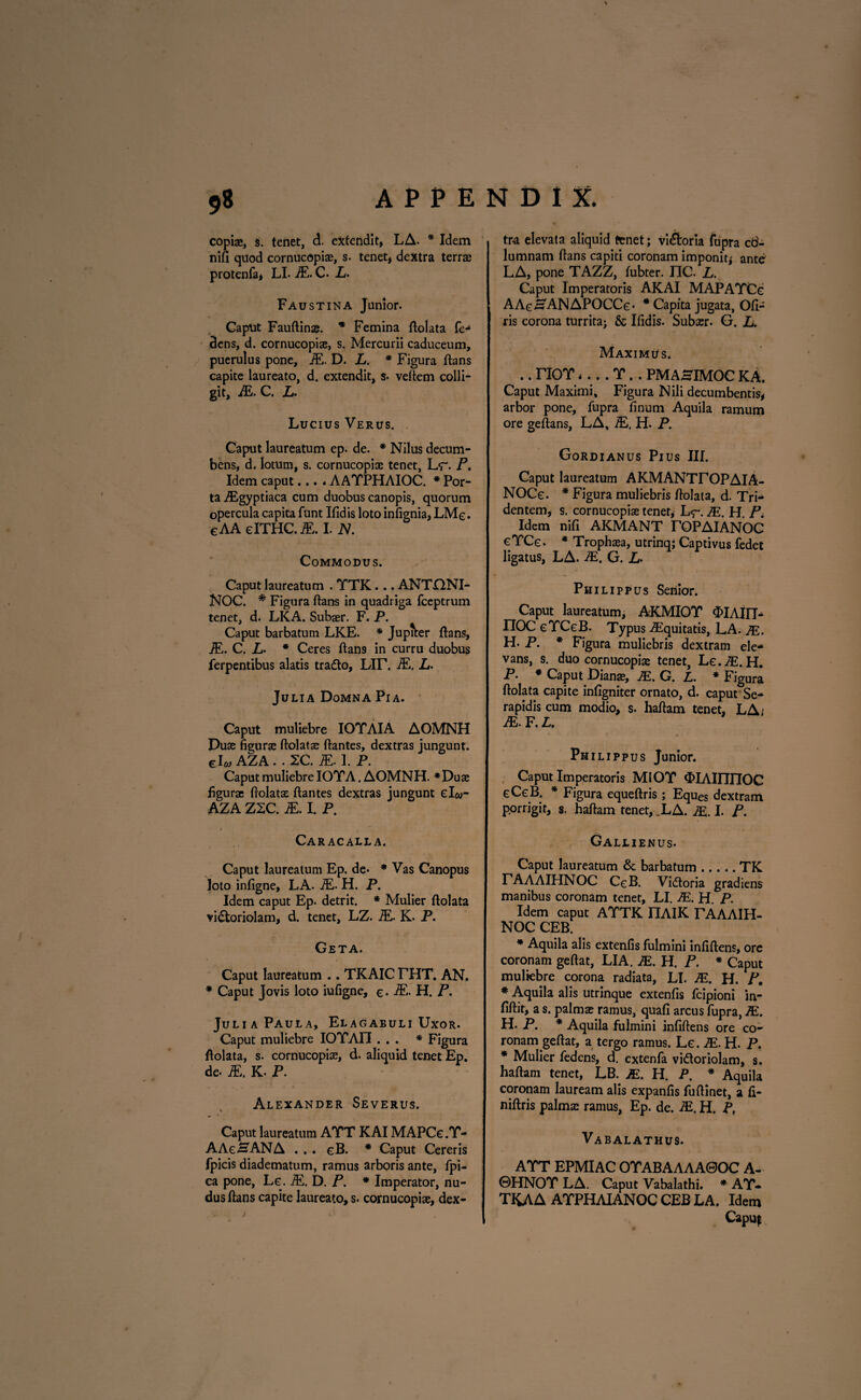 copiae, s. tenet, d. extendit, LA. * Idem nifi quod cornucopiae, s. tenet, dextra terrae protenfa, LI. &. C. L. Faustina Junior. Caput Fauftinae. * Femina ftolata fe- dens, d. cornucopiae, s. Mercurii caduceum, puerulus pone, iE. D. L. * Figura ftans capite laureato, d. extendit, s- veftem colli¬ git, JE. C. L. Lucius Verus. Caput laureatum ep. de. * Nilus decum¬ bens, d. lotum, s. cornucopiae tenet, L<r. P. Idem caput... * AAYPHAIOC. * Por¬ ta ,/Egyptiaca cum duobus canopis, quorum opercula capita funt Ifidis loto infignia, LMe. eAA elTHC.iE. I. N. Commodus. Caput laureatum . YTK... ANTQNI- NOC. * Figura ftans in quadriga fceptrum tenet, d. LKA. Subaer. F. P. Caput barbatum LKE. * Juptter ftans, iE. C. * Ceres ftans in curru duobus ferpentibus alatis trado, Lir. iE. L. Julia Domna Pia. Caput muliebre IOYAIA AOMNH Duae figurae ftolatae ftantes, dextras jungunt, elw AZA . . XC. iE. 1. P. Caput muliebre IO YA. AOMNH. *Duae figurae ftolatae ftantes dextras jungunt el«- AZA ZXC. iE. I. P. Caracalla. Caput laureatum Ep. de* * Vas Canopus loto infigne, LA. iE. H. P. Idem caput Ep. detrit. * Mulier ftolata vi£toriolam, d. tenet, LZ. iE. K. P. Geta. Caput laureatum .. TKAIC THT. AN. * Caput Jovis loto iufigne, e- iE- H. P. Julia Paula, Elagabuli Uxor. Caput muliebre IOYAIT ... * Figura ftolata, s. cornucopiae, d. aliquid tenet Ep. de- iE. K- P. Alexander Severus. v * Caput laureatum AYT KAI MAPCe.Y- AAeSANA . . . eB. * Caput Cereris fpicis diadematum, ramus arboris ante, fpi- ca pone, Le. iE. D. P. * Imperator, nu¬ dus ftans capite laureato, s. cornucopiae, dex¬ tra elevata aliquid tenet; vi&oria fupra cd- lumnam ftans capiti coronam imponit* ante LA, pone TAZZ, fubter. IIC. L. Caput Imperatoris AKAI MAPAYCe AAe-SANAPOCCe* * Capita jugata, Ofi- ris corona turrita; & Ifidis. Subaer. G. L. Maximus. .. TIOY 4... Y. . PMAHIMOC KA. Caput Maximi, Figura Nili decumbentis# arbor pone, fupra finum Aquila ramum ore geftans, LA, iE. H. P. Gordianus Pius III. Caput laureatum AKMANTTOPAIA- NOCe. * Figura muliebris ftolata, d. Tri¬ dentem, s. cornucopiae tenet, L<r. JE. H. P. Idem nifi AKMANT TOPAIANOC eYCe. * Trophaea, utrinq; Captivus fedet ligatus, LA. JE. G. L> Philippus Senior. Caput laureatum, AKMIOY <hIAin- ITOC eYCeB. Typus ZEquitatis, LA. JE. H. P. * Figura muliebris dextram ele¬ vans, s. duo cornucopiae tenet, Le.JE. H. P. * Caput Dianae, JE. G. L. * Figura ftolata capite infigniter ornato, d. caput Se¬ rapidis cum modio, s. haftam tenet, LA; JE. F. L. Philippus Junior. Caput Imperatoris MIOY «fclAUTIIOC eCcB. * Figura equeftris; Eques dextram p.orrigit, s. haftam tenet, ,LA. JE. I. P. Gallienus. Caput laureatum & barbatum.TK PAAAIHNOC CgB. Vidtoria gradiens manibus coronam tenet, LI. JE. H. P. Idem caput A YTK FIAIK TAAAIH- NOC CEB. * Aquila alis extenfis fulmini infiftens, ore coronam geftat, LIA. JE. H. P. * Caput muliebre corona radiata, LI. JE. H. P. * Aquila alis utrinque extenfis fcipioni in- fiftit, a s. palmae ramus, quafi arcus fupra, JE. H. P. * Aquila fulmini infiftens ore co¬ ronam geftat, a tergo ramus. Le. JE. H. P. * Mulier fedens, d. extenfa vi&oriolam, s. haftam tenet, LB. JE. H. P. * Aquila coronam lauream alis expanfis fuftinet, a fi- niftris palma: ramus, Ep. de. JE. H. P, Vabalathus. AYT EPMIAC OYABAAAA0OC A- ©HNOYLA. Caput Vabalathi. * AY- TKAA AYPHAIANOC CEB LA. Idem