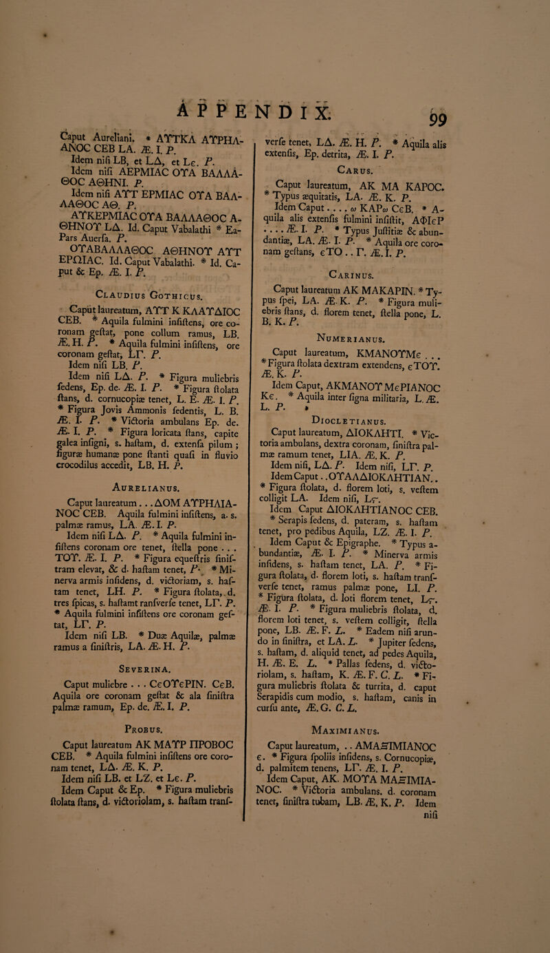 99 Caput Aureliani. * ATTICA AYPHA- ANOC CEB LA. JE. I. p. Idem ni fi LB, et LA, et Le. P. Idem nifi AEPMIAC OTA BAAAA- ©OC A0HNI. P. Idem nifi ATT EPMIAC OTA BAA- AA0OCA0. P. ATKEPMIAC OTA BAAAA0OC A- ©HNOT LA. Id. Caput Vabalathi * Ea- Pars Auerfa. P. OTABAAAA0OC A0HNOT ATT EPOIAC. Id. Caput Vabalathi. * Id. Ca¬ put & Ep. JE. I. P. Claudius Gothicus. Caput laureatum, ATT K KAATAIOC CEB. * Aquila fulmini infiftens, ore co¬ ronam geftat, pone collum ramus, LB. JE. H. P. * Aquila fulmini infiftens, ore coronam geftat, LT. P. Idem nifi LB. P. Idem nifi LA. P. * Figura muliebris fedens, Ep. de. JE. I. P. * Figura ftolata ftans, d. cornucopias tenet, L. E. JE. I. P. * Figura Jovis Ammonis fedentis, L. B. JE. L P. * Vi&oria ambulans Ep. de. JE. I. P. * Figura loricata ftans, capite galea infigni, s. haftam, d. extenfa pilum ; figurae humanae pone ftanti quafi in fluvio crocodilus accedit, LB. H. P. Aurelianus. Caput laureatum... AOM AYPHAIA- NOC CEB. Aquila fulmini infiftens, a. s. palmae ramus, LA. ALI. P. Idem nifi LA. P. * Aquila fulmini in¬ fiftens coronam ore tenet, ftella pone . . . TOT. A'.. I. P. * Figura equeftris finif- tram elevat, & d. haftam tenet, P♦ * Mi- nerva armis infidens, d. victoriam, s. haf¬ tam tenet, LH. P. * Figura ftolata,. d. tres fpicas, s. haftamt ranfverfe tenet, Lr. P. * Aquila fulmini infiftens ore coronam gef¬ tat, lt. p. Idem nifi LB. * Duae Aquilae, palmae ramus a finiftris, LA. JE. H. P. Severina. Caput muliebre . • • CgOYgPIN. CeB. Aquila ore coronam geftat & ala finiftra palmae ramum, Ep. de. JE, I. P. Probus. Caput laureatum AK MATP FfPOBOC CEB. * Aquila fulmini infiftens ore coro¬ nam tenet, LA. JE. K. P. Idem nifi LB. et LZ. et Le. P. Idem Caput & Ep. * Figura muliebris ftolata ftans, d. vi&oriolam, s. haftam tranf- . , , ** • v / verfe tenet, LA. JE. H. P. * Aquila alis extenfis, Ep. detrita, JE. I. P. Carus. Caput laureatum, AK MA KAPOC. * Typus aequitatis, LA. JE. K. P. Idem Caput-- KAP* CeB. * A- quila alis extenfis fulmini infiftit, A<FIeP .... A!. I. P. * Typus Juftitiae & abun¬ dantia, LA. AL I. P. * Aquila ore coro¬ nam geftans, eTO .. r. je. i. p. Carinus. Caput laureatum AK MAKAPIN. * Ty¬ pus fpei, LA. JE- K. P. * Figura muli¬ ebris ftans, d. florem tenet, ftella pone, L. B. K. P. Numerianus. Caput laureatum, KMANOYMe * Figura ftolata dextram extendens, cTOT* JE. K. P. Idem Caput, AKMANOT MePIANOC Kc. * Aquila inter figna militaria, L JE L. P. » Di OCLETIANUS. Caput laureatum, AIOKAHTI. * Vic¬ toria ambulans, dextra coronam, finiftra pal¬ mae ramum tenet, LIA. JE. K. P. Idem nifi, LA. P. Idem nifi, LD P. Idem Caput. .OYAA AIOKAHTI AN.. * Figura ftolata, d. florem loti, s. veftem colligit LA. Idem nifi, Lr. Idem Caput AIOKAHTIANOC CEB. * Serapis fedens, d. pateram, s. haftam tenet, pro pedibus Aquila, LZ. JE. I. P. Idem Caput & Epigraphe. * Typus a- bundantiae, JE. I. P. * Minerva armis infidens, s. haftam tenet, LA. P. * Fi¬ gura ftolata, d. florem loti, s. haftam tranf- verfe tenet, ramus palmae pone, LI. P. * Figura ftolata, d. loti florem tenet, Lr. JE. I. P. * Figura muliebris ftolata, d. florem loti tenet, s. veftem colligit, ftella pone, LB. JE. F. L. * Eadem nifi arun¬ do in finiftra, et LA. L. * Jupiter fedens, s. haftam, d. aliquid tenet, ad pedes Aquila, H. iE. E. L. * Pallas fedens, d. vidlo- riolam, s. haftam, K. JE. F. C. L. * FL gura muliebris ftolata & turrita, d. caput Serapidis cum modio, s. haftam, canis in curfu ante, JE. G. C. L. Maximianus. Caput laureatum, .. AMAHIMIANOC e. * Figura fpoliis infidens, s. Cornucopia, d. palmitem tenens, LT. JE. I. P. Idem Caput, AK. MOTA MAHIMIA- NOC. * Vidtoria ambulans, d. coronam tenet, finiftra tubam, LB. JE, K. P. Idem nifi