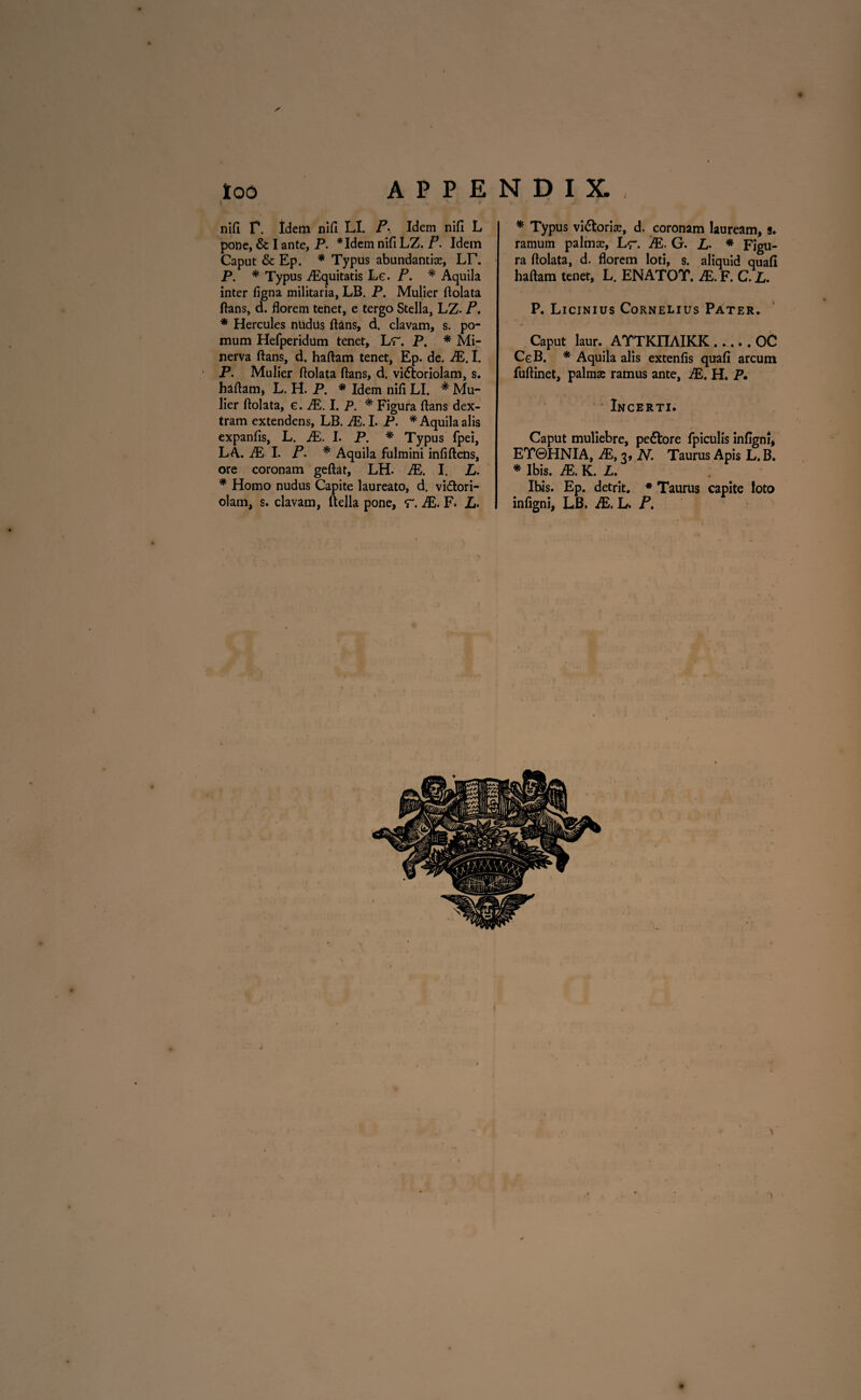 too APPENDIX. nifi r. Idem nifi LL P• Idem nifi L pone, & I ante, P. *Idem nifi LZ. P. Idem Caput & Ep. * Typus abundantias, LT. P. * Typus Aequitatis L e. P. * Aquila inter figna militaria, LB. P. Mulier ftolata flans, d. florem tenet, e tergo Stella, LZ- P. * Hercules ntidils flans, d. clavam, s. po¬ mum Hefperidum tenet, Lr. P. * Mi¬ nerva flans, d. haftam tenet, Ep. de. JE. I. P. Mulier ftolata flans, d. vidloriolam, s. haflam, L. H. P. * Idem nifi LI. * Mu¬ lier ftolata, e. JE. I. P. * Figura flans dex¬ tram extendens, LB. JE. I. P. * Aquila alis expanfis, L. JE. I. P. * Typus fpei, LA. JE 1. P. * Aquila fulmini infiftens, ore coronam geftat, LH. JE. I. L. * Homo nudus Capite laureato, d. vi&ori- olam, s. clavam, flella pone, r. JE. F* L. * Typus viatorias, d. coronam lauream, s. ramum palmas, L <r. JE. G. L• * Figu¬ ra ftolata, d. florem loti, s. aliquid quafi haftam tenet, L. ENATOT. JE. F. C. L. P. Licinius Cornelius Pater. Caput laur. ATTKIIAIKK_OC CgB. * Aquila alis extenfis quafi arcum fuftinet, palma; ramus ante, JE. H. P. Incerti. Caput muliebre, pe&ore fpiculis infigni, ET0HNIA, JE, 3, N. Taurus Apis L. B. * Ibis. JE. K. L. Ibis. Ep. detrit. * Taurus capite loto infigni, LB. JE. L. P.