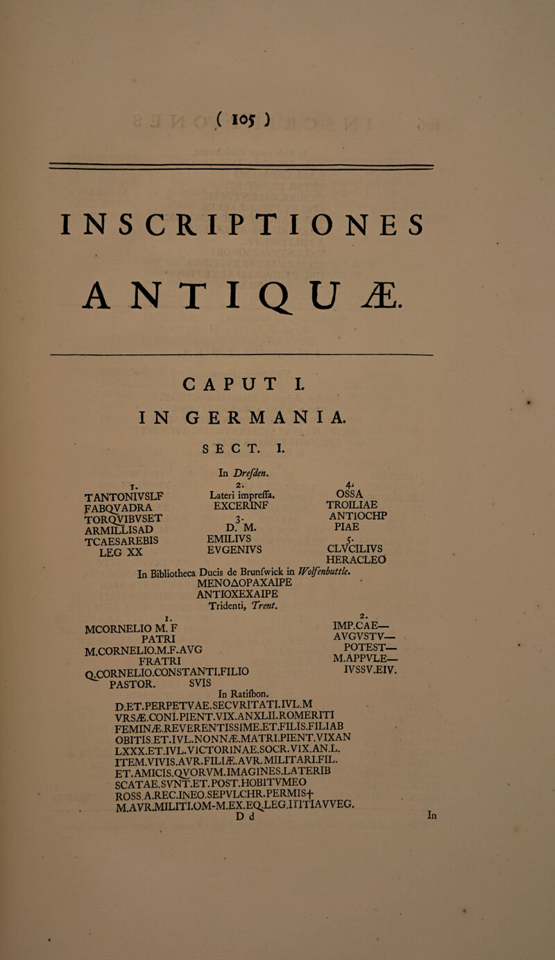 ( 10* ) INSCRIPTIONES ANTIQUA CAPUT I. IN GERMANIA. SECT, I. TANTONIVSLF FABQVADRA TORQVIBVSET ARMILLIS AD TCAESAREBIS LEG XX In Drefden. 2. Lateri imprefla. EXCERINF 3* D. M. EMILIVS EVGENIVS OSSA TROILIAE ANTIOCHP PIAE 5* CLVCILIVS HERACLEO In Bibliotheca Ducis de Brunfwick in Wolfenbuttle. MENOAOPAXAIPE ANTIOXEXAIPE Tridenti, Trent. MCORNELIO M. F PATRI m.cornelio.m.f.avg FRATRI O.C0RNELI0.C0NSTANTI.FILI0 pastor. svis In Ratilbon. D et.perpetvae.secvritati.ivl.m VRSiE.CONI.PIENT.VIX.ANXLII.ROMERITI FEMIN JE. RE V ERENTIS SI ME.ET.FILIS.FILI AB OBITIS ET.IVL.NONNiE.MATRLPIENT.VIXAN LXXX.ET.IVL.V1CT0RINAE.S0CR.V1X.AN.L. ITEM. VIVIS. A VR.FIL I iE. A VR. MILIT ARI .FIL. ET. AMICIS. QVORVM. IMAGIN ES .L ATERIB SCATAE.SVNT.ET.POST.HOB1TVMEO ROSS A.REC.INEO.SEPVLCHR.PERMISf M AVR.MILITI.OM-M.EX.EQ^LEG.1 HTIAVVEG. IMP.CAE— AVGVSTV— POTEST— M.APPVLE— IVSSV.EIV.