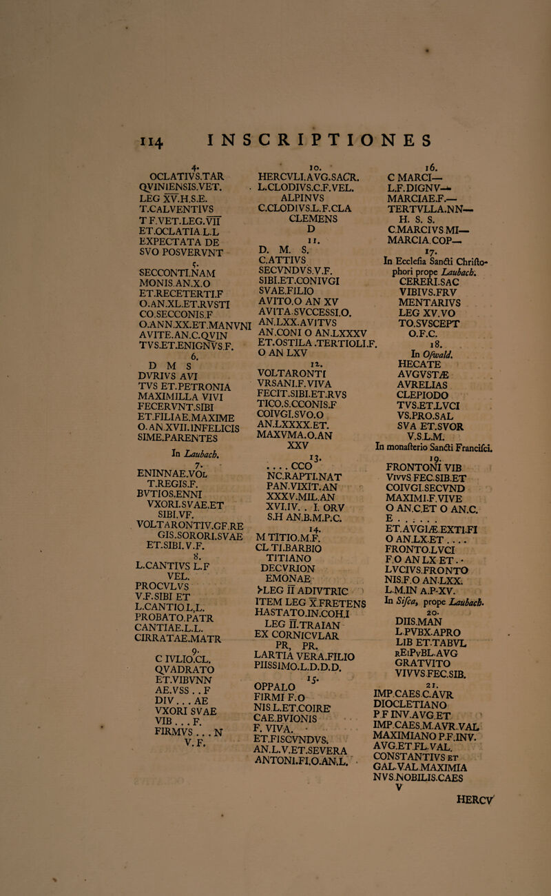 4* OCL ATI V S.TAR QVIN 1ENSIS.VET. LEG XV.H.S.E. T.CALVENT1VS T F.VET.LEG.VII ET.OCLATIA L.L EXPECTATA DE SVO POSVERVNT SECCONTI.NAM MONIS.AN.X.O ET.RECETERTI.F O. AN .XL.ET.RV STI CO.SECCONIS.F O.ANN.XX.ET.MANVNI AVITE.AN.C.QVIN TVS.ET.ENIGNVS F. 6. D M S DVRIVS AVI TVS ET. PETRONIA MAXIMILLA VIVI FECERVNT.SIBI ET.FILIAE.MAXIME O. AN XVII. INFELICIS SIME.PARENTES In Laubach. 7» ENINNAE.VOL T.REGIS.F. BVTIOS.ENNI VXORI.SVAE.ET SIBI.VF. VOLTA RONTIV.GF.RE GIS.SORORI.SVAE ET.SIBI. V.F. 8. L. CANTIVS L.F VEL. PROCVLVS V.F.SIBI ET L.CANTIOL.L. PROBATO. PATR CANTIAE.L.L. CIRRATAE .MATR c ivlio?cl. QVADRATO ET.VIBVNN AE.VSS . . F DIV... AE VXORI SVAE VIB . . . F. FIRMVS .. . N V. F. IO. • HERCVLI.AVG.SACR. L.CLODIVS.C.F.VEL. ALPINVS C. CLODIVS.L.F.CLA CLEMENS D n. D. M. S. C.ATTIVS SECVNDVS.V.F. SIBI.ET.CONIVGI SVAE.FILIO AVITO. O AN XV AV ITA. S VCCESSI.O. AN.LXX.AV1TVS AN.CONI O AN.LXXXV ET.OSTILA .TERTIOLI.F. O AN LXV n-. VOLTARONTI VRSANI.F.VIVA FECIT.SIBI.ET.RVS TICO.S.CCONIS.F COIVGI.SVO.O AN.LXXXX.ET. MAXVMA.O.AN XXV .... CCO NC.RAPTI.NAT PAN. VIXIT. AN XXXV.MIL.AN XVI.IV. . I. ORV S.H AN.B.M.P.C. MTITIO.MF.' CLTI.BARBIO TITIANO DECVRION EMONAE >-LEG II ADIVTRIC 1 ITEM LEG X.FRETENS HASTATO.IN.COH.I LEG II.TRAIAN EX CORNICVLAR PR PR. LARTIA VERA.FILIO PIISS1MO.L.D.D.D. OPPALO 5’ FIRMI F.O NIS.L.ET.COIRE CAE.BVIONIS F. VIVA. • ET.FISCVNDVS. AN.L.V.ET.SEVERA ANTON1.FI.O.AN.L. • 16. C MARCI— L.F.DIGNV-J- MARCIAE.F.— TERTVLLA.N N— C.MARCIVSMI— MARCIA. COP— «7- In Ecclefia Sanfti Chrifto* phori prope Laubach. CERERI.SAC VIBIVS.FRV MENTARIVS LEG XV. VO TO.SVSCEPT O.F.C. 18. In Ofwald. HECATE AVGVSTrE AVRELIAS CLEPIODO TVS.ET.LVCI VS.PRO.SAL SVA ET.SVOR V.SL.M. In monafterio Sandli Francifci. FRONTONI VIB VivvS FEC.SIB.ET COIVGI.SECVND MAXIMI.F.VIVE O AN.C.ET O AN.C. E . . ; . . . ET.AVGIaE.EXTI.FI O AN.LX.ET_ FRONTO.LVCI F.O AN LX ET. • LVCIVS.FRONTO NIS.F.O ANLXX. L.M.IN A.P-XV. In Sifea, prope Laubach. 20. DIIS.MAN L.PVBX.APRO LIB ET TABVL rEiPvBL.AVG GRATVITO VIVVS FEC.SIB. 21. IMP.CAES C.AVR DIOCLETIANO P F INV.AVG.ET IMP.CAES.M.AVR.VAL MAXIMIANO P.F.INV. A V G.ET.FL. VAL CONSTANTIVS et GAL.VAL.MAXIMIA NVS.NOBILIS.CAES V HERCV