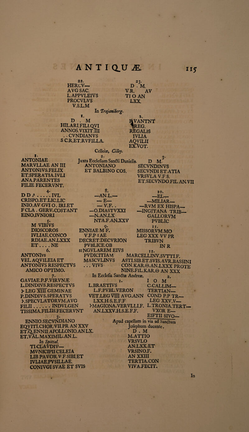 22. HERCV— AVG SAC. L APPVLEIVS PROCVLVS V.S.L.M In Trajaniberg. I. D . M HILARI FILI.QVI ANNOS.VIXIT.III . • CVNDIANVS S C.R.ET.RVFILLA. Celleis, Cilley. *3- D . M. V.R. AV TIO AN LXX. i. HVANTNT *REG. REGALIS IVLIA AQVILII EX.VOT. ANTONIAE MARVLLAE AN III ANTONIVS.FELIX ET.SPERATIA.IVLI AN A.PARENTES FILIE FECERVNT. 4* D D A.IVL CRISPO.ET.LIC.LIC INIO.AV GVIO. IRIET FCLA. GERV. COSTANT EINO.IVNIORI 5- M VIBIVS DIOSCOROS IVLIAE.CONCO RDIAE.ANiXXX ET.... NE 6. ANTONIvs VEL AQV1LEIA ET ANTONIVS RESPECTVS AMICO OPTIMO. 7- G AVIAE.P.F.VIRVN/E L.DINDI VS.RESPECT V S >• LEG XIII GEMINAE P.DINDI VS. SPERAT VS LSPECVLATORVM.AVG FILII.. INDVLGEN TISSIMA.FILIIS.FECERVNT 2. Juxta Ecclefiam SantfU Danielis. ANTONIANO ET BALBINO COS. D M. SECVNDINVS SECVNDI ET.ATIA VRSVLA V.F S. ET.SECVNDO.FILANVII 10. — pr. —MILIAR— —RVM EX HISPA—• —INGITANA TRIB— GALLORVM PVBLIC 1 r. MISSORVM.MO LEG XXX VV PR TRIBVN IN R 12. PVDICITIAM M ARCELLINV.SVTTI F MASCVLINVS ASTI.SIB.ET.SVIS. AVR.BASSINI . . . VIVS CON. KAR.0. AN.LXXX PROTE NINE.F1L.KAR.0 AN XXX In Ecclefia Sanftse Andrese. 2. 1. I O M L.BRAETIVS C.CALLIM— L.F.PVBL.VERON TERTIAN— VET.LEG VIII AVG.ANN COND P.P TR— LXX.H. S. E.F.F LEG XXV.V— >MAGIONA.VERVLLI.F. L.TRONIA.TERT— AN.LXXV.H.S.E.F.F. VXOR E— EIFTII SIVO^ 8. —AN.L.— — E— _V.F. . —O.DIASTVXXI —N.AN.LX NTA.F.AN.XXV ENNIAE M F. V.F.P 1AE DECRET.DECVRION PVBLICE.OB siNGVLAREM EIVS ENNIO. SECVNDIANO EQVITI.CHOR.VII.PR AN XXV ET.Q^ENNII. APOLLONIO. AN LX. ET.VAL.MAXIMIL.AN.L. In Spittal. TI.CLAVDIV— MVNICIPII.CELEIA LIB PAVOR.V.F.SIBI.ET IVLI AE.PV SILLAE. CONIVGISVAE ET SVIS Apud capellam in via ad Sanftum Jofephum ducente. D . M M. ATTIO VRSVLO AN.LXX.ET VRSINO.F. AN XXIII TERTIA. CON VIVA .FECIT.