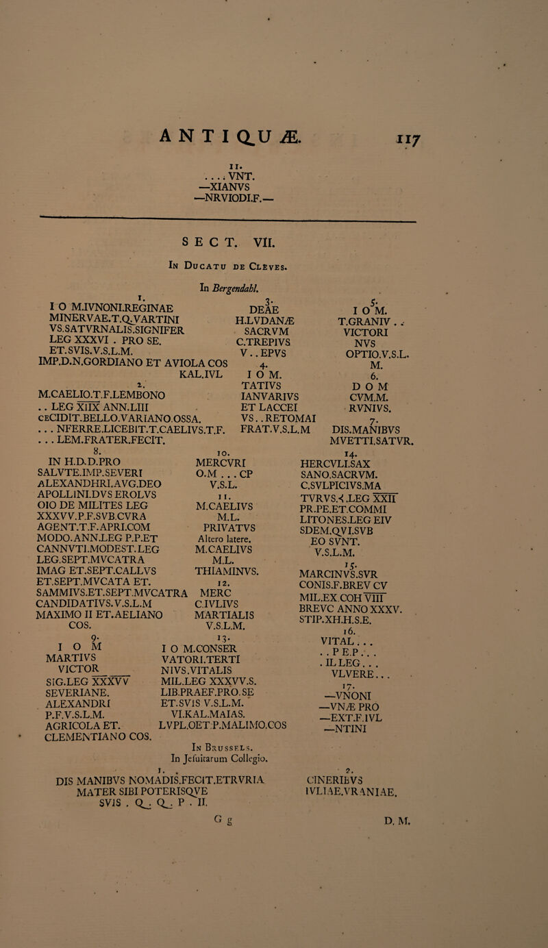 II. .... VNT. —XIANVS —NRVIODI.F. — S E C T. VII. In Ducatu de Cleves. I O M.IVNONI.REGINAE MINERVAE.T.C^VARTINI V S. S AT VRN ALIS .SIGNIFER LEG XXXVI . PRO SE. ET. SVIS. V.S.L.M. IMP.D.N.GORDIANO ET AVIOLA COS M.CAELIO.T.F.LEMBONO .. LEG XlIX ANN.LIII ceCIDIT.BELLO.VARIANO.OSSA. . . . NFERRE.LICEBIT.T.CAELIVS.T.F. . . . LEM.FRATER.FECIT. 8. IN H.D.D.PRO SALVTE.IMP. SEVERI ALEXANDHRI.AVG.DEO APOLLINI.DVS EROLVS OIO DE MILITES LEG XXXVV.P.F.SVB.CVRA AGENT.T.F. APRI.COM MODO.ANN.LEG P.P.ET CANNVTI.MODEST. LEG LEG. SEPT.M VC ATR A IMAG ET.SEPT.CALLVS ET.SEPT.MVCATA ET. SAMMIVS.ET.SEPT.MVCATRA CANDID ATIVS. V.S.L.M MAXIMO II ET.AELIANO COS. In BergendahL 3- DEAE H.LVDANjE SACRVM C.TREP1VS V.. EPVS 4* I O M. T ATIVS IANVARIVS ET LACCEI VS. . RETOMAI FRAT. V.S.L.M 9- I O M MARTI VS VICTOR SIG.LEG XXXVV SEVERIANE. ALEXANDRI P.F. V.S.L.M. AGRICOLA ET. CLEMENTIA NO COS, 10. MERCVRI O.M . . . CP V.S.L. 11. M.CAELIVS M.L. PRIVATVS Altero latere. M.CAELIVS M.L. THIAMINVS. 12. MERC C.IVLIVS MARTIALIS V.S.L.M, J3* I O M.CONSER VATORI.TERTI NIVS .VITALIS MIL.LEG XXXVV.S. LIB.PRAEF.PRO.SE ET.SV1S V.S.L.M. ' VI.KAL.MAIAS. LVPL.OETP.MALIMO.COS 5* I O M. T.GRANIV . , VICTORI NVS OPTIO. V.S.L. M. 6. D O M CVM.M. RVNIVS. 7* DIS.MANIBVS MVETTI. S AT VR, 14. HERCVLI.SAX S AN O. SACRVM. C.SVLPICIVS.MA TVRVSX .LEG XXII PR.PE.ET.COMMI LITO NES.LEG EIV SDEM.QVI.SVB EO SVNT. V.S.L.M. MARCINVS.SVR CONIS.F.BREV CV MIL.EX.COH VIII BREVC ANNO XXXV. STIP.XH.H.S.E. 16. VITAL . . . . . P E.P. . . . ILLEG. . . VLVERE... I ^ • —VNONI —VN^: PRO —EXT.F.IVL —NTINI CINERIBV3 IVLIAE.VRANIAE. In Brussf.ls. In Jefuitarum Collegio. 1. DIS MANIBVS NOMADIS.FEC1T.ETRVRIA MATER SIBI POTERISQVE SVIS . P . II.