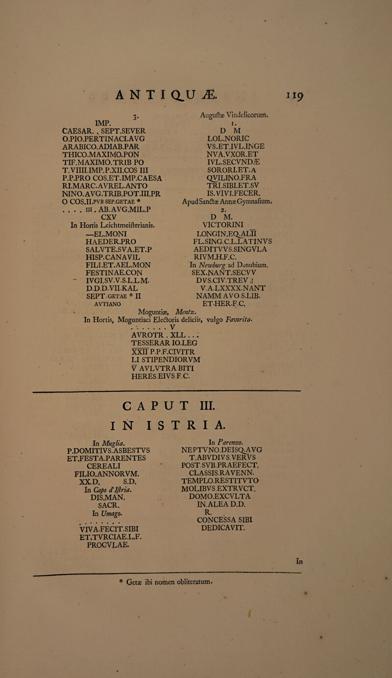 IMP. CAESAR. . SEPT.SEVER O. PIO.PERTINACI.AVG ARABICO. ADIAB.PAR THICO.MAXIMO.PON TIF.MAXIMO.TR1B PO T.VIIII.IMP.P.XII.COS III P. P.PRO COS.ET.IMP.CAESA RI.MARC.AVREL.ANTO NINO. AVG.TRIB.POT.III.PR O COS.II.PVB SEP.GETAE * . . . . iii. AB.AVG.MIL.P CXV In Hortis Leichtmeifterianisi —EL.MONI HAEDER.PRO SALVTE.SVA.ET.P HISP.CANAVIL FILI .ET. AEL.MON FESTINAE.CON ^ IVGI.SV.V.S.L.LM. D.DD.VII.KAL Auguftae Vindelicorum. x. D M LOL.NORIC VS.ET.IVL.INGE NVA.VXOR.ET IVL.SECVND7E SORORI.ET.A QVILINO.FR A TRI.SIBI.ET.SV IS. VIVI.FECER. ApudSandtae Annae Gymnafium, 2. D M. VICTORINI LONGIN.EQ^LII FL.SING.C.L.LATINVS AEDITVVS.SINGVLA RIVM.H.F.C. In Newburg ad Danubium. SEX.NANT.SECVV DVSCIV.TREV.[ V.A.LXXXX.NANT NAMM AVO S.L1B. ETHERFC. SEPT.GETAE * II AVTIANO Moguntias, Mentz. In Hortis, Moguntiaci Eledoris deliciis, vulgo Favorita• . ..V AVROTR . XLL . . . TESSERAR IO.LEG XXII P.P F.CIVITR LI STIPENDIORVM V AVLVTRA BITI HERES. EIVSF.C. G A P U T III. IN I S T R I A. In Muglia. P.DOMITIVS.ASBESTVS ET.FEST A. PARENTES CEREALI FILIO. ANNORVM. XX. D. S.D. In Capo ctlftria. DIS.MAN. SACR. In Umago. VivAFECIT.SIBI ET,TVRCIAE.L,F. PROGVLAE. In Parenzo. NEPTVNO.DEISQAiVG T.ABVDI VS.VERVS POST SVB. PRAEFECT. CLASSIS.RAVENN. TEMPLO.RESTITVTO MOLIBVS EXTRVCT. DOMO.EXC VLT A IN.ALEAD.D. R. CONCESSA SIBI DEDICAVIT. In * Getae ibi nomen obliteratum.