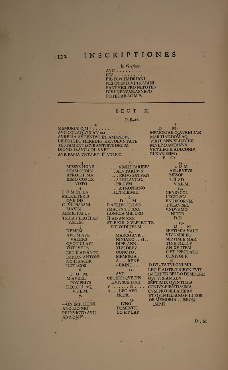 In Verefwar. AVG.. COS. FIL Divi HADRIANI NEPOTEs DIVI.TRAIANI PARTHIC1.PRO NEPOTES DIVI NERVAE. ABNEPO POTES. AB. AC.MP. S E C T. II. In Buda. MEMORIA QM*. AVG.COL AQ. VIX.AN xli ...... . AVRELIA AVGENDVS.ET.AMANDVS. LIBERTI.ET HEREDES EX.VOLVNTATE TESTAMENTI.CVRANTIBVS DECIM DIONISIO.AVG.COL.S.S.ET AVR.PAPIA VET.LEG IT ADI.F.C. 2. D. M.i MEMORIAE. Q^AVRELIAE MARTIAE.DOM.AQ_ VIXIT .ANN.XLII.D1IIII M.VLP.D ASSIAN V S VET.LEG.II.ADI.CONIV GI.KARISSIM: F. C: 3- MISSVS HONE STAM.SSIOIN APRO ET MA XIMO COS EX VOTO 4- I O M.ET.LA MIL. CETERIS QVE DIS C IVL.PISBANI MAXIM AEMIL.PAPUS_ TR LAT LEG fl AD V.S.LM. S' NEMESI AVG.M.AVR VALENS QVOT CLAVI VOTLVE.PS LEGII AD ANTO IMP.DN ANTONI NO II SACER DOTI. COS 6. I O M. M.AVREL POMPEIVS DEC.COL.AQ_ V.S.L.M. 7* - —ON IMP.LICINI ANO LICINIO PF INVICTO AVG. AB AQMPI. .. 8. .. . S MILITARIBVS . . ALVTARIBVS . . . ERIVS.SATVRN . . S LEG.AVG.G. . . PR.CVM. . . . ATRONIANO . IL.TRIB.MIL. .9' D . M P.AELIVS.CL.LVS IMACVS T.F.S.SA LONICIA.MIL LEG II AD. AN XXX ST1P.XIII > VLPI ET TR ET VCDITVS M io. MARCO AVR.. NINIANO . . SI.. DIPE ANN. XIVI.DEFV. OGNCTO. MEMORIA . A . ..RENE. - ERINE . . . J3' I O M AEL.RVFVS MESOP L.II.AD V.S.LM. • • • 14. GENIO COL LEGIO.SCA ENTECORVM TFLAV.SEC VNDVS.MO NITOR D.D D . M SEPTIMIA.VALE VIVA. SIBI ET SEPTIMIE.MAR TINE.F1L.D.F AN XV.ITEM C.ET SPECTATO CONIVGI F. 16. D.IVL.T ATVLONI.MIL « * * * 1 ; 11. AVG CETERISQVE.DIS HVIVSCE.LOCI V N A 1 ’. * LEG.AVG PR.PR. IVNO DOMESTIC CO ET LAP LEG.II ADTR. TRIBVN.FVTT IN EXPED.BELLO DESIDERE QVI VIX.AN.XLV SEPTIMIA QVINTILLA CONIVX.PIENTISSIMA CVM.PRO BILLA.HER V ET QVINT1LIAN0 FILI EOR OB. MEMORIA .. ISEOM 1MP.II D . M