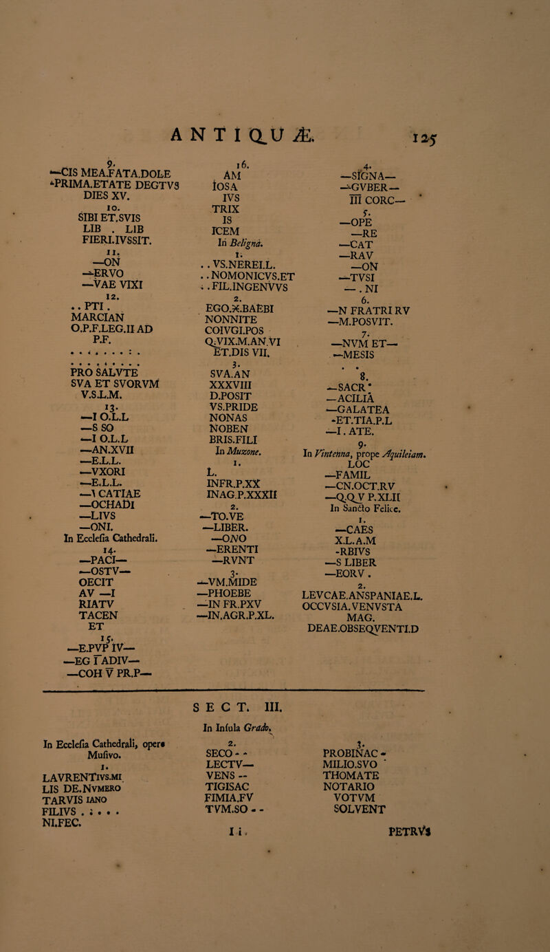 A N TI au & “■Cis MEA.FATA.DOLE ‘■PRIMA.ETATE DEGTV8 DIES XV. IO. SIBI ET. SVIS 12. . PTI marcian O.P.F.LEG.II AD P.F. • • i PRO SALVTE SVA ET SVORVM V.S.L.M. —I O.L.L —S so —I O.L.L —AN.XVII —E.L.L. —VXORI —E.L.L. —A CATIAE —OCHADl —LIVS —ONL In Ecclefia Cathedrali. 14. —PACI— *—OSTV— OECIT AV —I RIATV TACEN ET 15* —E.PVP IV— —EG I ADIV— —COH V PR.P— 16. AM lOSA IVS TRIX IS —SIGNA— —GVBER— III CORC— 5*. LIB . L1B ICEM _RE FIERI. IVSSIT. Iri Beligna. —CAT 11. 1. —RAV —ON .. VS.NEREI.L. —ON “-ERVO .. NOMONICVS.ET —-TVSI —VAE VIXI ;. FIL.INGENVVS — .NI 2. ego.x.baEbi NONNITE COIVGI.POS QiVIX.M.AN.VI ET.DIS VII. 3. SVA.AN XXXVIII D.POSIT VS.PRIDE NONAS NOBEN BRIS.FILI In Muzone. 1. L. INFR.P.XX INAGP.XXXII 2. —TO.VE —LIBER. —OiVO —ERENTI —RVNT —VM.MIDE —PHOEBE —IN FR.PXV —IN.AGR.P.XL. 6. —N FRATRIRV —M.POSVIT. 7* —NVM ET— —MESIS • • 8. —SACR’ —ACILIA —GALATEA -ET.TIA.P.L —I. ATE. r 9* In Vmtenna, prope Sfquileiam* LOC —FAMIL —CN.OCT.RV —Q.-QV P.XLII In Sando Felice. 1. —CAES X.L.A.M -RBIVS —S LIBER —EORV. 2. LEVCAE.ANSPANIAE.L. OCC V SIA. VEN V STA MAG. DEAE.OBSEQVENTI.D S E C T* III. In Ecclefia Cathedrali, opere Mufivo. i* LAVRENTivs.mi LIS DE.Nvmero TARVIS iano FILIVS . ; . . . NI.FEC. In Infula Grado. S 2. SECO * - LECTV— VENS ~ TIGISAC FIMIA.FV TVM.SO - - b PROBINAC - MILIO.SVO ‘ THOMATE NOTARIO VOTVM SOLVENT petrVs