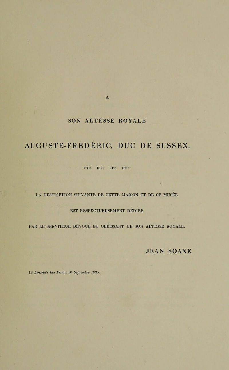 \ A SON ALTESSE ROYALE AUGUSTE-FRÉDÉRIC, DUC DE SUSSEX, ETC. ETC. ETC. ETC. LA DESCRIPTION SUIVANTE DE CETTE MAISON ET DE CE MUSÉE EST RESPECTUEUSEMENT DÉDIÉE PAR LE SERVITEUR DÉVOUÉ ET OBÉISSANT DE SON ALTESSE ROYALE, JEAN SOANE. i 13 Lincoln's Inn Fields, 10 Septembre 1835.