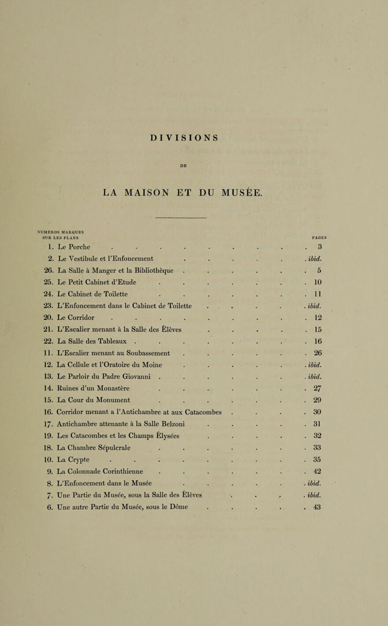 DIVISIONS DE LA MAISON ET DU MUSÉE. NUMEROS MARQUES SUR LES PLANS PAGES 1. Le Porche . . . . . . . . .3 2. Le Vestibule et l’Enfoncement ...... ibid. 26. La Salle à Manger et la Bibliothèque . . . . . .5 25. Le Petit Cabinet d’Etude . . . . . . .10 24. Le Cabinet de Toilette . . . . . . .11 23. L’Enfoncement dans le Cabinet de Toilette . . . . ibid. 20. Le Corridor . . . . . . . . .12 21. L’Escalier menant à la Salle des Élèves . . . . .15 22. La Salle des Tableaux . . . . . . . .16 11. L’Escalier menant au Soubassement . . . . . .26 12. La Cellule et l’Oratoire du Moine ...... ibid. 13. Le Parloir du Padre Giovanni ....... ibid. 14. Ruines d’un Monastère . . . . . . .27 15. La Cour du Monument . . . . . . .29 16. Corridor menant a l’Antichambre at aux Catacombes . . . .30 17- Antichambre attenante à la Salle Belzoni . . . . .31 19. Les Catacombes et les Champs Élysées . . . . .32 18. La Chambre Sépulcrale . . . . . . .33 10. La Crypte . . . . . . . . .35 9. La Colonnade Corinthienne . . . . . . .42 8. L’Enfoncement dans le Musée ...... ibid. 7- Une Partie du Musée, sous la Salle des Elèves .... ibid.