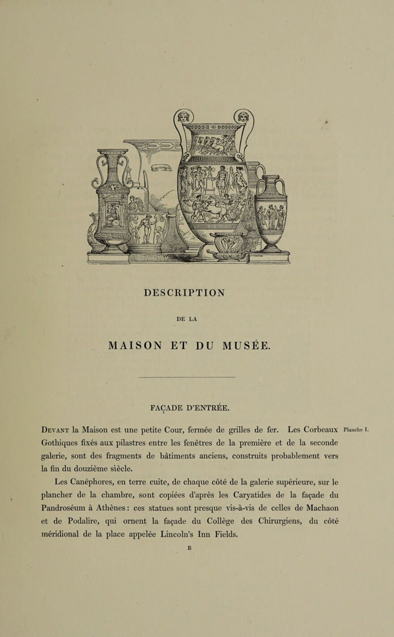 DESCRIPTION DE LA MAISON ET DU MUSÉE. FAÇADE D’ENTRÉE. S Devant la Maison est une petite Cour, fermée de grilles de fer. Les Corbeaux Planche i. Gothiques fixés aux pilastres entre les fenêtres de la première et de la seconde galerie, sont des fragments de bâtiments anciens, construits probablement vers la fin du douzième siècle. Les Canéphores, en terre cuite, de chaque côté de la galerie supérieure, sur le plancher de la chambre, sont copiées d’après les Caryatides de la façade du Pandroséum à Athènes : ces statues sont presque vis-à-vis de celles de Machaon et de Podalire, qui ornent la façade du Collège des Chirurgiens, du côté méridional de la place appelée Lincoln’s Inn Fields. B