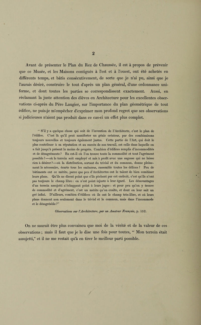 Avant de présenter le Plan du Rez de Chaussée, il est à propos de prévenir que ce Musée, et les Maisons contiguës à l’est et à l’ouest, ont été achetés en différents temps, et bâtis consécutivement, de sorte que je n’ai pu, ainsi que je l’aurais désiré, construire le tout d’après un plan général, d’une ordonnance uni¬ forme, et dont toutes les parties se correspondissent exactement. Aussi, en réclamant la juste attention des élèves en Architecture pour les excellentes obser¬ vations ci-après du Père Laugier, sur l’importance du plan géométrique de tout édifice, ne puis-je m’empêcher d’exprimer mon profond regret que ses observations si judicieuses n’aient pas produit dans ce cas-ci un effet plus complet. “ S’il y a quelque chose qui soit de l’invention de l’Architecte, c’est le plan de l’édifice. C’est là qu’il peut manifester un génie créateur, par des combinaisons toujours nouvelles et toujours également justes. Cette partie de l’Art, qui doit le plus contribuer à sa réputation et au succès de son travail, est celle dans laquelle on a fait jusqu’à présent le moins de progrès. Combien d’édifices remplis d’incommodités et de désagréments ? En est-il où l’on trouve toute la commodité et tout l’agrément possible ?—où le terre in soit employé et mis à profit avec une sagesse qui ne laisse rien à désirer?—où la distribution, sortant du trivial et du commun, donne pleine¬ ment le nécessaire, écarte tous les embarras, rassemble toutes les délices ? Peu de bâtiments ont ce mérite, parce que peu d’Architectes ont le talent de bien combiner leurs plans. Qu’ils ne disent point que s’ils pèchent par cet endroit, c’est qu’ils n’ont pas toujours le champ libre : on n’est point injuste à leur égard. Les désavantages d’un terrein assujetti n’échappent point à leurs juges : et pour peu qu’on y trouve de commodité et d’agrément, c’est un mérite qu’on exalte, et dont on leur sait un gré infini. D’ailleurs, combien d’édifices où ils ont le champ très-libre, et où leurs plans donnent non seulement dans le trivial et le commun, mais dans l’incommode et le désagréable ?” Observations sur VArchitecture, par un Amateur Français, p. 152. On ne saurait être plus convaincu que moi de la vérité et de la valeur de ces observations ; mais il faut que je le dise une fois pour toutes, “ Mon terrein était assujetti,” et il ne me restait qu’à en tirer le meilleur parti possible.