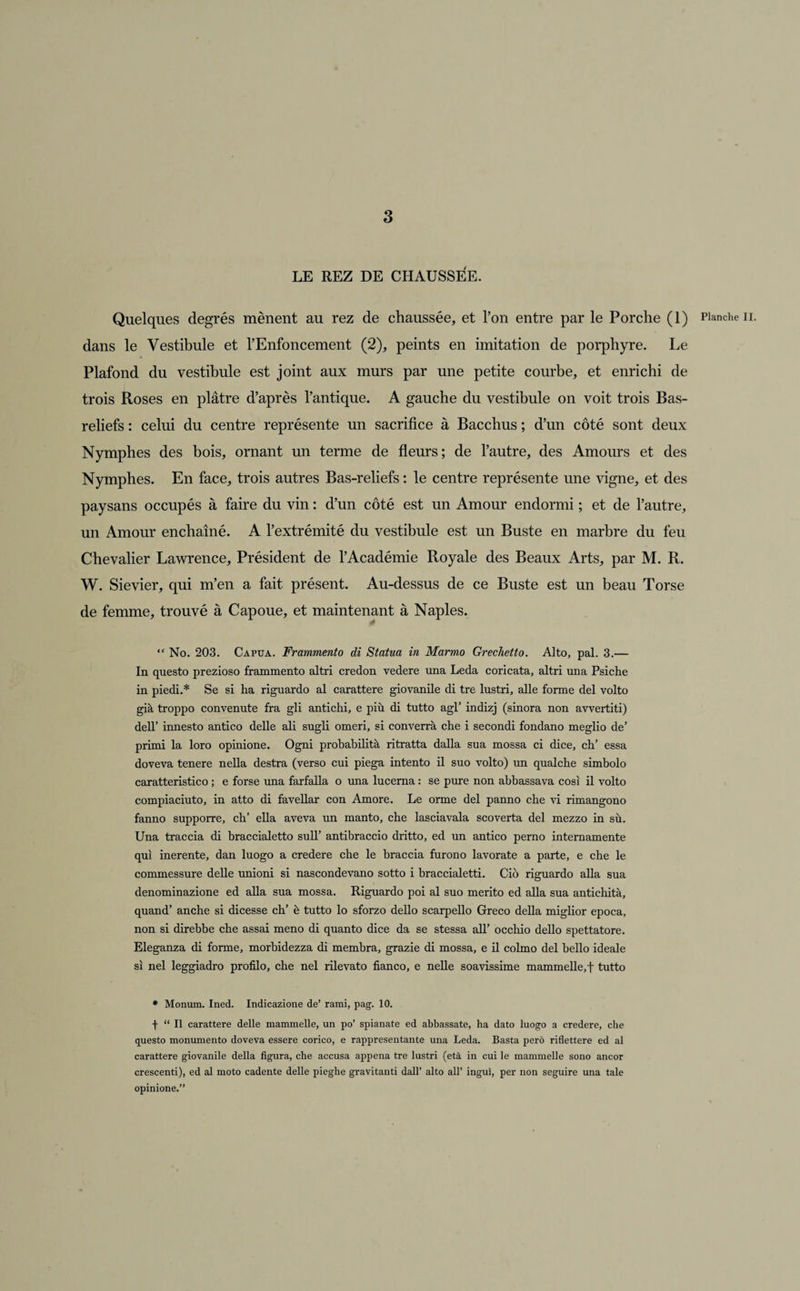 LE REZ DE CHAUSSEE. Quelques degrés mènent au rez de chaussée, et l’on entre par le Porche (1) dans le Vestibule et l’Enfoncement (2), peints en imitation de porphyre. Le Plafond du vestibule est joint aux murs par une petite courbe, et enrichi de trois Roses en plâtre d’après l’antique. A gauche du vestibule on voit trois Bas- reliefs : celui du centre représente un sacrifice à Bacchus ; d’un côté sont deux Nymphes des bois, ornant un terme de fleurs; de l’autre, des Amours et des Nymphes. En face, trois autres Bas-reliefs : le centre représente une vigne, et des paysans occupés à faire du vin : d’un côté est un Amour endormi ; et de l’autre, un Amour enchaîné. A l’extrémité du vestibule est un Buste en marbre du feu Chevalier Lawrence, Président de l’Académie Royale des Beaux Arts, par M. R. W. Sievier, qui m’en a fait présent. Au-dessus de ce Buste est un beau Torse de femme, trouvé à Capoue, et maintenant à Naples. “ No. 203. Capua. Frammento di Statua in Marmo Grechetto. Alto, pal. 3.— In questo prezioso frammento altri credon vedere una Leda coricata, altri una Psiche in piedi.* Se si ha riguardo al carattere giovanile di tre lustri, aile forme del volto già troppo convenute fra gli antichi, e più di tutto agi’ indizj (sinora non avvertiti) dell’ innesto antico delle ali sugli omeri, si converrà che i secondi fondano meglio de’ primi la loro opinione. Ogni probabilità ritratta dalla sua mossa ci dice, ch’ essa doveva tenere nella destra (verso cui piega intento il suo volto) un qualcbe simbolo caratteristico ; e forse una farfalla o una lucerna : se pure non abbassava cosî il volto compiaciuto, in atto di favellar con Amore. Le orme del panno che vi rimangono fanno supporre, ch’ ella aveva un manto, che lasciavala scoverta del mezzo in sù. Una traccia di braccialetto sull’ antibraccio dritto, ed un antico perno internamente qui inerente, dan luogo a credere che le hraccia furono lavorate a parte, e che le commessure delle unioni si nascondevano sotto i braccialetti. Cio riguardo alla sua denominazione ed alla sua mossa. Riguardo poi al suo merito ed alla sua antichità, quand’ anche si dicesse ch’ è tutto lo sforzo dello scarpello Greco délia miglior epoca, non si direbbe che assai meno di quanto dice da se stessa ail’ occhio dello spettatore. Eleganza di forme, morhidezza di membra, grazie di mossa, e il colmo del bello ideale si nel leggiadro profilo, che nel rilevato fianco, e nelle soavissime mammelle,f tutto * Monum. Ined. Indicazione de’ rami, pag. 10. f “ Il carattere delle mammelle, un po’ spianate ed abbassate, ha dato luogo a credere, che questo monumento doveva essere corico, e rappresentante una Leda. Basta perô riflettere ed al carattere giovanile délia figura, che accusa appena tre lustri (età in cui le mammelle sono ancor crescenti), ed al moto cadente delle pieghe gravitanti dall’ alto ail’ inguî, per non seguire una taie opinione.” Planche II.