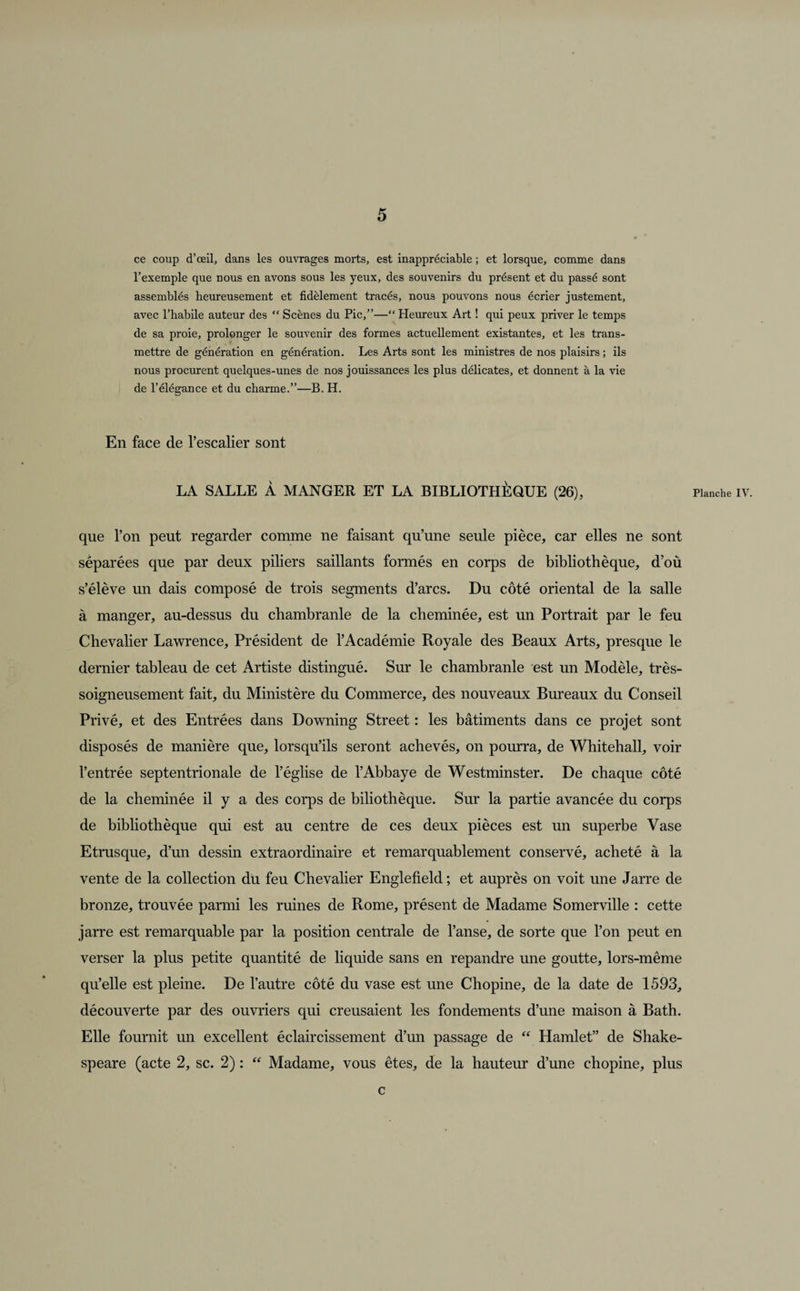 ce coup d’œil, dans les ouvrages morts, est inappréciable ; et lorsque, comme dans l’exemple que nous en avons sous les yeux, des souvenirs du présent et du passé sont assemblés heureusement et fidèlement tracés, nous pouvons nous écrier justement, avec l’habile auteur des “ Scènes du Pic,”—“ Pleureux Art ! qui peux priver le temps de sa proie, prolonger le souvenir des formes actuellement existantes, et les trans¬ mettre de génération en génération. Les Arts sont les ministres de nos plaisirs ; ils nous procurent quelques-unes de nos jouissances les plus délicates, et donnent à la vie de l’élégance et du charme.”—B. H. En face de l’escalier sont LA SALLE À MANGER ET LA BIBLIOTHÈQUE (26), Planche iv. que l’on peut regarder comme ne faisant qu’une seule pièce, car elles ne sont séparées que par deux piliers saillants formés en corps de bibliothèque, d’où s’élève un dais composé de trois segments d’arcs. Du côté oriental de la salle à manger, au-dessus du chambranle de la cheminée, est un Portrait par le feu Chevalier Lawrence, Président de l’Académie Royale des Beaux Arts, presque le dernier tableau de cet Artiste distingué. Sur le chambranle est un Modèle, très- soigneusement fait, du Ministère du Commerce, des nouveaux Bureaux du Conseil Privé, et des Entrées dans Downing Street : les bâtiments dans ce projet sont disposés de manière que, lorsqu’ils seront achevés, on pourra, de Whitehall, voir l’entrée septentrionale de l’église de l’Abbaye de Westminster. De chaque côté de la cheminée il y a des corps de biliothèque. Sur la partie avancée du corps de bibliothèque qui est au centre de ces deux pièces est un superbe Vase Etrusque, d’un dessin extraordinaire et remarquablement conservé, acheté à la vente de la collection du feu Chevalier Englefield ; et auprès on voit une Jarre de bronze, trouvée parmi les ruines de Rome, présent de Madame Somerville : cette jarre est remarquable par la position centrale de l’anse, de sorte que l’on peut en verser la plus petite quantité de liquide sans en répandre une goutte, lors-même qu’elle est pleine. De l’autre côté du vase est une Chopine, de la date de 1593, découverte par des ouvriers qui creusaient les fondements d’une maison à Bath. Elle fournit un excellent éclaircissement d’un passage de “ Hamlet” de Shake¬ speare (acte 2, sc. 2) : “ Madame, vous êtes, de la hauteur d’une chopine, plus c