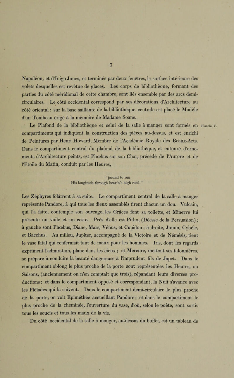 Napoléon, et d’Inigo Jones, et terminés par deux fenêtres, la surface intérieure des volets desquelles est revêtue de glaces. Les corps de bibliothèque, formant des parties du côté méridional de cette chambre, sont liés ensemble par des arcs demi- circulaires. Le côté occidental correspond par ses décorations d’Architecture au côté oriental : sur la base saillante de la bibliothèque centrale est placé le Modèle d’un Tombeau érigé à la mémoire de Madame Soane. Le Plafond de la bibliothèque et celui de la salle à manger sont formés en Planche v. compartiments qui indiquent la construction des pièces au-dessus, et est enrichi de Peintures par Henri Howard, Membre de l’Académie Royale des Beaux-Arts. Dans le compartiment central du plafond de la bibliothèque, et entouré d’orne¬ ments d’Architecture peints, est Phœbus sur son Char, précédé de l’Aurore et de l’Etoile du Matin, conduit par les Heures, “ jocund to run His longitude through heav’n’s high road.” Les Zéphyres folâtrent à sa suite. Le compartiment central de la salle à manger représente Pandore, à qui tous les dieux assemblés firent chacun un don. Vulcain, qui l’a faite, contemple son ouvrage, les Grâces font sa toilette, et Minerve lui présente un voile et un ceste. Près d’elle est Pitho, (Déesse de la Persuasion) ; à gauche sont Phœbus, Diane, Mars, Vénus, et Cupidon ; à droite, Junon, Cybèle, et Bacchus. Au milieu, Jupiter, accompagné de la Victoire et de Némésis, tient le vase fatal qui renfermait tant de maux pour les hommes. Iris, dont les regards expriment l’admiration, plane dans les cieux ; et Mercure, mettant ses talonnières, se prépare à conduire la beauté dangereuse à l’imprudent fils de Japet. Dans le compartiment oblong le plus proche de la porte sont représentées les Heures, ou Saisons, (anciennement on n’en comptait que trois), répandant leurs diverses pro¬ ductions ; et dans le compartiment opposé et correspondant, la Nuit s’avance avec les Pléiades qui la suivent. Dans le compartiment demi-circulaire le plus proche de la porte, on voit Epiméthée accueillant Pandore ; et dans le compartiment le plus proche de la cheminée, l’ouverture du vase, d’où, selon le poète, sont sortis tous les soucis et tous les maux de la vie. Du côté occidental de la salle à manger, au-dessus du buffet, est un tableau de