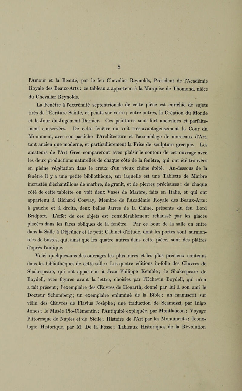 l’Amour et la Beauté, par le feu Chevalier Reynolds, Président de l’Académie Royale des Beaux-Arts : ce tableau a appartenu à la Marquise de Thomond, nièce du Chevalier Reynolds. La Fenêtre à l’extrémité septentrionale de cette pièce est enrichie de sujets tirés de l’Ecriture Sainte, et peints sur verre ; entre autres, la Création du Monde et le Jour du Jugement Dernier. Ces peintures sont fort anciennes et parfaite¬ ment conservées. De cette fenêtre on voit très-avantageusement la Cour du Monument, avec son pastiche d’Architecture et l’assemblage de morceaux d’Art, tant ancien que moderne, et particulièrement la Frise de sculpture grecque. Les amateurs de l’Art Grec compareront avec plaisir le contour de cet ouvrage avec les deux productions naturelles de chaque côté de la fenêtre, qui ont été trouvées en pleine végétation dans le creux d’un vieux chêne étêté. Au-dessous de la fenêtre il y a une petite bibliothèque, sur laquelle est une Tablette de Marbre incrustée d’échantillons de marbre, de granit, et de pierres précieuses : de chaque côté de cette tablette on voit deux Vases de Marbre, faits en Italie, et qui ont appartenu à Richard Cosway, Membre de l’Académie Royale des Beaux-Arts: à gauche et à droite, deux belles Jarres de la Chine, présents du feu Lord Bridport. L’effet de ces objets est considérablement rehaussé par les glaces placées dans les faces obliques de la fenêtre. Par ce bout de la salle on entre dans la Salle à Déjeûner et le petit Cabinet d’Etude, dont les portes sont surmon¬ tées de bustes, qui, ainsi que les quatre autres dans cette pièce, sont des plâtres d’après l’antique. Voici quelques-uns des ouvrages les plus rares et les plus précieux contenus dans les bibliothèques de cette salle : Les quatre éditions in-folio des Œuvres de Shakespeare, qui ont appartenu à Jean Philippe Kemble ; le Shakespeare de Boydell, avec figures avant la lettre, choisies par l’Echevin Boydell, qui m’en a fait présent ; l’exemplaire des Œuvres de Hogarth, donné par lui à son ami le Docteur Schomberg ; un exemplaire enluminé de la Bible ; un manuscrit sur vélin des Œuvres de Flavius Josèphe ; une traduction de Scamozzi, par Inigo Jones; le Musée Pio-Clémentin; l’Antiquité expliquée, par Montfaucon; Voyage Pittoresque de Naples et de Sicile ; Histoire de l’Art par les Monuments ; Icono- logie Historique, par M. De la Fosse ; Tableaux Historiques de la Révolution