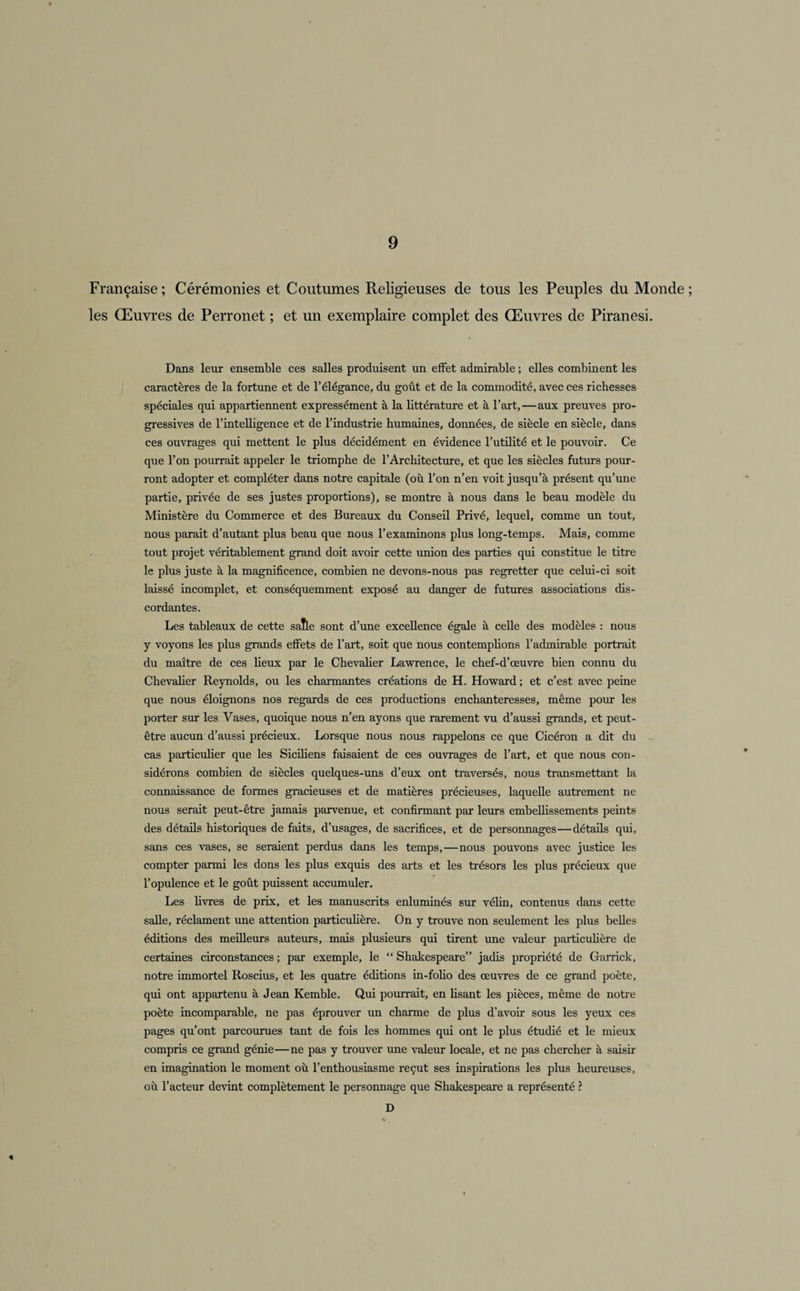 Française ; Cérémonies et Coutumes Religieuses de tous les Peuples du Monde ; les Œuvres de Perronet ; et un exemplaire complet des Œuvres de Piranesi. Dans leur ensemble ces salles produisent un effet admirable ; elles combinent les caractères de la fortune et de l’élégance, du goût et de la commodité, avec ces richesses spéciales qui appartiennent expressément à la littérature et à l’art, — aux preuves pro¬ gressives de l’intelligence et de l’industrie humaines, données, de siècle en siècle, dans ces ouvrages qui mettent le plus décidément en évidence l’utilité et le pouvoir. Ce que l’on pourrait appeler le triomphe de l’Architecture, et que les siècles futurs pour¬ ront adopter et compléter dans notre capitale (où l’on n’en voit jusqu’à présent qu’une partie, privée de ses justes proportions), se montre à nous dans le beau modèle du Ministère du Commerce et des Bureaux du Conseil Privé, lequel, comme un tout, nous parait d’autant plus beau que nous l’examinons plus long-temps. Mais, comme tout projet véritablement grand doit avoir cette union des parties qui constitue le titre le plus juste à la magnificence, combien ne devons-nous pas regretter que celui-ci soit laissé incomplet, et conséquemment exposé au danger de futures associations dis¬ cordantes. Les tableaux de cette saîle sont d’une excellence égale à celle des modèles : nous y voyons les plus grands effets de l’art, soit que nous contemplions l’admirable portrait du maître de ces lieux par le Chevalier Lawrence, le chef-d’œuvre bien connu du Chevalier Reynolds, ou les charmantes créations de H. Howard ; et c’est avec peine que nous éloignons nos regards de ces productions enchanteresses, même pour les porter sur les Vases, quoique nous n’en ayons que rarement vu d’aussi grands, et peut- être aucun d’aussi précieux. Lorsque nous nous rappelons ce que Cicéron a dit du cas particulier que les Siciliens faisaient de ces ouvrages de l’art, et que nous con¬ sidérons combien de siècles quelques-uns d’eux ont traversés, nous transmettant la connaissance de formes gracieuses et de matières précieuses, laquelle autrement ne nous serait peut-être jamais parvenue, et confirmant par leurs embellissements peints des détails historiques de faits, d’usages, de sacrifices, et de personnages—détails qui, sans ces vases, se seraient perdus dans les temps,—nous pouvons avec justice les compter parmi les dons les plus exquis des arts et les trésors les plus précieux que l’opulence et le goût puissent accumuler. Les livres de prix, et les manuscrits enluminés sur vélin, contenus dans cette salle, réclament une attention particulière. On y trouve non seulement les plus belles éditions des meilleurs auteurs, mais plusieurs qui tirent une valeur particulière de certaines circonstances ; par exemple, le “ Shakespeare” jadis propriété de Garrick, notre immortel Roscius, et les quatre éditions in-folio des œuvres de ce grand poète, qui ont appartenu à Jean Kemble. Qui pourrait, en Usant les pièces, même de notre poète incomparable, ne pas éprouver un charme de plus d’avoir sous les yeux ces pages qu’ont parcourues tant de fois les hommes qui ont le plus étudié et le mieux compris ce grand génie—ne pas y trouver une valeur locale, et ne pas chercher à saisir en imagination le moment où l’enthousiasme reçut ses inspirations les plus heureuses, où l’acteur devint complètement le personnage que Shakespeare a représenté ? D