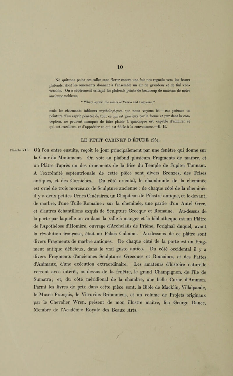 Planche VII. Ne quittons point ces salles sans élever encore une fois nos regards vers les beaux plafonds, dont les ornements donnent à l’ensemble un air de grandeur et de fini con¬ venable. On a sévèrement critiqué les plafonds peints de beaucoup de maisons de notre ancienne noblesse, . “ Where sprawl the saints of Verrio and Laguerre mais les charmants tableaux mythologiques que nous voyons ici — ces poèmes en peinture d’un esprit pénétré de tout ce qui est gracieux par la forme et pur dans la con¬ ception, ne peuvent manquer de faire plaisir à quiconque est capable d’admirer ce qui est excellent, et d’apprécier ce qui est fidèle à la convenance.—B. H. LE PETIT CABINET D’ÉTUDE (25), Où l’on entre ensuite, reçoit le jour principalement par une fenêtre qui donne sur la Cour du Monument. On voit au plafond plusieurs Fragments de marbre, et un Plâtre d’après un des ornements de la frise du Temple de Jupiter Tonnant. A l’extrémité septentrionale de cette pièce sont divers Bronzes, des Frises antiques, et des Corniches. Du côté oriental, le chambranle de la cheminée est orné de trois morceaux de Sculpture ancienne : de chaque côté de la cheminée il y a deux petites Urnes Cinéraires, un Chapiteau de Pilastre antique, et le devant, de marbre, d’une Tuile Romaine : sur la cheminée, une partie d’un Autel Grec, et d’autres échantillons exquis de Sculpture Grecque et Romaine. Au-dessus de la porte par laquelle on va dans la salle à manger et la bibliothèque est un Plâtre de l’Apothéose d’Homère, ouvrage d’Archelaüs de Priène, l’original duquel, avant la révolution française, était au Palais Colonne. Au-dessous de ce plâtre sont divers Fragments de marbre antiques. De chaque côté de la porte est un Frag¬ ment antique délicieux, dans le vrai gusto antico. Du côté occidental il y a divers Fragments d’anciennes Sculptures Grecques et Romaines, et des Pattes d’Animaux, d’une exécution extraordinaire. Les amateurs d’histoire naturelle verront avec intérêt, au-dessus de la fenêtre, le grand Champignon, de l’île de Sumatra; et, du côté méridional de la chambre, une belle Corne d’Ammon. Parmi les livres de prix dans cette pièce sont, la Bible de Macklin, Villalpande, le Musée Français, le Vitruvius Britannicus, et un volume de Projets originaux par le Chevalier Wren, présent de mon illustre maître, feu George Dance, Membre de l’Académie Royale des Beaux Arts.