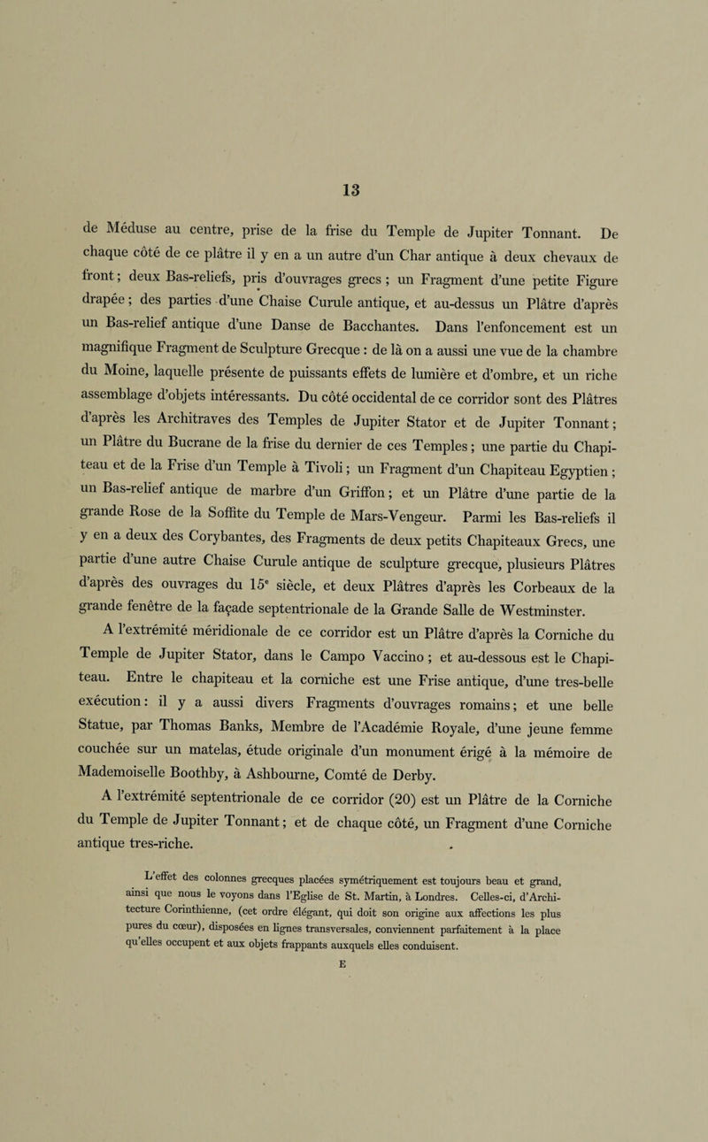 de Méduse au centre, prise de la frise du Temple de Jupiter Tonnant. De chaque côté de ce plâtre il y en a un autre d’un Char antique à deux chevaux de front ; deux Bas-reliefs, pris d’ouvrages grecs ; un Fragment d’une petite Figure drapée ; des parties d’une Chaise Curule antique, et au-dessus un Plâtre d’après un Bas-relief antique dune Danse de Bacchantes. Dans l’enfoncement est un magnifique Fragment de Sculpture Grecque : de là on a aussi une vue de la chambre du Moine, laquelle présente de puissants effets de lumière et d’ombre, et un riche assemblage d objets intéressants. Du côté occidental de ce corridor sont des Plâtres daprès les Architraves des Temples de Jupiter Stator et de Jupiter Tonnant; un Plâtre du Bucrane de la frise du dernier de ces Temples ; une partie du Chapi¬ teau et de la Frise d’un Temple à Tivoli ; un Fragment d’un Chapiteau Egyptien ; un Bas-relief antique de marbre d’un Griffon ; et un Plâtre d’une partie de la giande Rose de la Soffite du Temple de Mars-Vengeur. Parmi les Bas-reliefs il y en a deux des Corybantes, des Fragments de deux petits Chapiteaux Grecs, une partie dune autre Chaise Curule antique de sculpture grecque, plusieurs Plâtres d après des ouvrages du 15e siècle, et deux Plâtres d’après les Corbeaux de la grande fenetie de la façade septentrionale de la Grande Salle de Westminster. A l’extrémité méridionale de ce corridor est un Plâtre d’après la Corniche du Temple de Jupiter Stator, dans le Campo Vaccino ; et au-dessous est le Chapi¬ teau. Entre le chapiteau et la corniche est une Frise antique, d’une tres-belle exécution: il y a aussi divers Fragments d’ouvrages romains; et une belle Statue, par Thomas Banks, Membre de l’Académie Royale, d’une jeune femme couchée sur un matelas, étude originale d’un monument érigé à la mémoire de Mademoiselle Boothby, à Ashbourne, Comté de Derby. A 1 extrémité septentrionale de ce corridor (20) est un Plâtre de la Corniche du Temple de Jupiter Tonnant; et de chaque côté, un Fragment d’une Corniche antique tres-riche. L effet des colonnes grecques placées symétriquement est toujours beau et grand, ainsi que nous le voyons dans l’Eglise de St. Martin, à Londres. Celles-ci, d’Archi¬ tecture Corinthienne, (cet ordre élégant, qui doit son origine aux affections les plus pures du cœur), disposées en lignes transversales, conviennent parfaitement à la place qu elles occupent et aux objets frappants auxquels elles conduisent. E