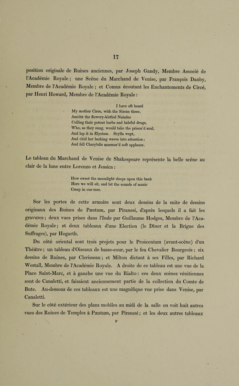 I 17 position originale de Ruines anciennes, par Joseph Gandy, Membre Associé de l’Académie Royale ; une Scène du Marchand de Venise, par François Danby, Membre de l’Académie Royale ; et Cornus écoutant les Enchantements de Circé, par Henri Howard, Membre de l’Académie Royale : I hâve oft heard > My mother Circe, with the Sirens three, Amidst the flowery-kirtled Naiades Culling their potent herbs and baleful drugs, > Who, as they sung, would take the prison’d soûl, And lap it in Elysium. Scylla wept, And chid her barking waves into attention ; And fell Charybdis murmur’d soft applause. Le tableau du Marchand de Venise de Shakespeare représente la belle scène au clair de la lune entre Lorenzo et Jessica : How sweet the moonlight sleeps upon this bank Here we will sit, and let the sounds of music Creep in our ears. Sur les portes de cette armoire sont deux dessins de la suite de dessins originaux des Ruines de Pæstum, par Piranesi, d’après lesquels il a fait les gravures ; deux vues prises dans l’Inde par Guillaume Hodges, Membre de l’Aca¬ démie Royale; et deux tableaux d’une Election (le Dîner et la Brigue des Suffrages), par Hogarth. Du côté oriental sont trois projets pour le Proscenium (avant-scène) d’un Théâtre ; un tableau d’Oiseaux de basse-cour, par le feu Chevalier Bourgeois ; six dessins de Ruines, par Clerisseau ; et Milton dictant à ses Filles, par Richard Westall, Membre de l’Académie Royale. A droite de ce tableau est une vue de la Place Saint-Marc, et à gauche une vue du Rialto : ces deux scènes vénitiennes sont de Canaletti, et faisaient anciennement partie de la collection du Comte de Bute. Au-dessous de ces tableaux est une magnifique vue prise dans Venise, par Canaletti. Sur le côté extérieur des plans mobiles au midi de la salle on voit huit autres vues des Ruines de Temples à Pæstum, par Piranesi; et les deux autres tableaux F
