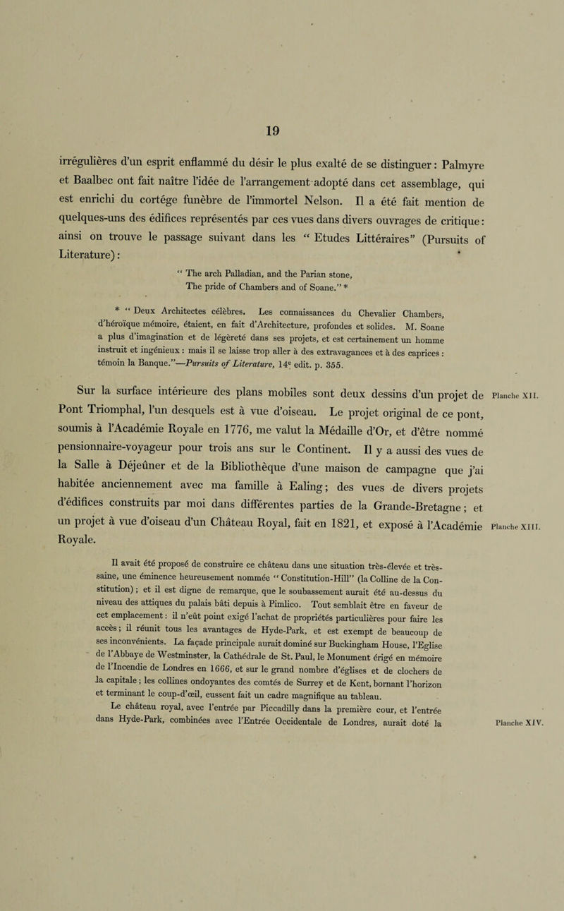 irrégulières d’un esprit enflammé du désir le plus exalté de se distinguer : Palmyre et Baalbec ont fait naître l’idée de l’arrangement adopté dans cet assemblage, qui est enrichi du cortège funèbre de l’immortel Nelson. Il a été fait mention de quelques-uns des édifices représentés par ces vues dans divers ouvrages de critique : ainsi on trouve le passage suivant dans les “ Etudes Littéraires” (Pursuits of Literature) : “ The arch Palladian, and the Parian stone, The pride of Chambers and of Soane.” * * Deux Architectes célébrés. Les connaissances du Chevalier Chambers, d’héroïque mémoire, étaient, en fait d’Architecture, profondes et solides. M. Soane a plus d’imagination et de légèreté dans ses projets, et est certainement un homme instruit et ingénieux : mais il se laisse trop aller à des extravagances et à des caprices : témoin la Banque.”—Pursuits of Literature, 14e edit. p. 355. Sur la surface intérieuie des plans mobiles sont deux dessins d’un projet de Pont Triomphal, l’un desquels est à vue d’oiseau. Le projet original de ce pont, soumis à l’Académie Royale en 1776, me valut la Médaille d’Or, et d’être nommé pensionnaire-voyageur pour trois ans sur le Continent. Il y a aussi des vues de la Salle à Déjeuner et de la Bibliothèque d’une maison de campagne que j’ai habitée anciennement avec ma famille à Ealing; des vues de divers projets d édifices construits par moi dans différentes parties de la Grande-Bretagne ; et un projet à vue d’oiseau d’un Château Royal, fait en 1821, et exposé à l’Académie Royale. Il avait été proposé de construire ce château dans une situation très-élevée et très- saine, une éminence heureusement nommée “ Constitution-Hill” (la Colline de la Con¬ stitution) ; et il est digne de remarque, que le soubassement aurait été au-dessus du niveau des attiques du palais bâti depuis à Pimlico. Tout semblait être en faveur de cet emplacement : il n’eût point exigé l’achat de propriétés particulières pour faire les accès ; il réunit tous les avantages de Hyde-Park, et est exempt de beaucoup de ses inconvénients. La façade principale aurait dominé sur Buckingham House, l’Eglise de 1 Abbaye de Westminster, la Cathédrale de St. Paul, le Monument érigé en mémoire de 1 Incendie de Londres en 1666, et sur le grand nombre d’églises et de clochers de la capitale ; les collines ondoyantes des comtés de Surrey et de Kent, bornant l’horizon et terminant le coup-d œil, eussent fait un cadre magnifique au tableau. Le château royal, avec l’entrée par Piccadilly dans la première cour, et l’entrée dans Hyde-Park, combinées avec l’Entrée Occidentale de Londres, aurait doté la Planche XII. Planche XIII. Planche XIV.
