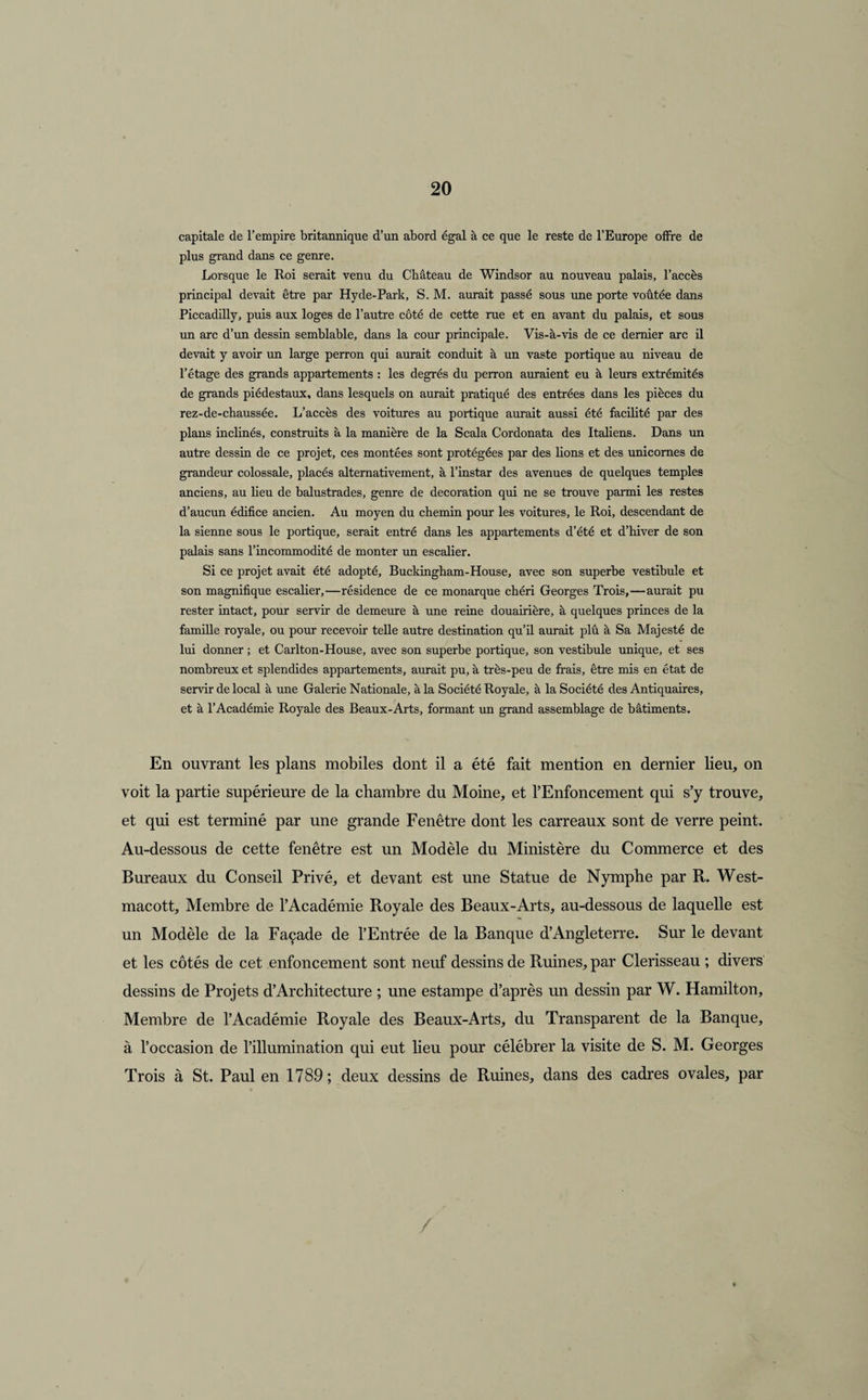 capitale de l’empire britannique d’un abord égal à ce que le reste de l’Europe offre de plus grand dans ce genre. Lorsque le Roi serait venu du Château de Windsor au nouveau palais, l’accès principal devait être par Hyde-Park, S. M. aurait passé sous une porte voûtée dans Piccadilly, puis aux loges de l’autre côté de cette rue et en avant du palais, et sous un arc d’un dessin semblable, dans la cour principale. Vis-à-vis de ce dernier arc il devait y avoir un large perron qui aurait conduit à un vaste portique au niveau de l’étage des grands appartements : les degrés du perron auraient eu à leurs extrémités de grands piédestaux, dans lesquels on aurait pratiqué des entrées dans les pièces du rez-de-chaussée. L’accès des voitures au portique aurait aussi été facilité par des plans inclinés, construits à la manière de la Scala Cordonata des Italiens. Dans un autre dessin de ce projet, ces montées sont protégées par des lions et des unicomes de grandeur colossale, placés alternativement, à l’instar des avenues de quelques temples anciens, au lieu de balustrades, genre de décoration qui ne se trouve parmi les restes d’aucun édifice ancien. Au moyen du chemin pour les voitures, le Roi, descendant de la sienne sous le portique, serait entré dans les appartements d’été et d’hiver de son palais sans l’incommodité de monter un escalier. Si ce projet avait été adopté, Buckingham-House, avec son superbe vestibule et son magnifique escalier,—résidence de ce monarque chéri Georges Trois,—aurait pu rester intact, pour servir de demeure à une reine douairière, à quelques princes de la famille royale, ou pour recevoir telle autre destination qu’il aurait plû à Sa Majesté de lui donner ; et Carlton-House, avec son superbe portique, son vestibule unique, et ses nombreux et splendides appartements, aurait pu, à très-peu de frais, être mis en état de servir de local à une Galerie Nationale, à la Société Royale, à la Société des Antiquaires, et à l’Académie Royale des Beaux-Arts, formant un grand assemblage de bâtiments. En ouvrant les plans mobiles dont il a été fait mention en dernier lieu, on voit la partie supérieure de la chambre du Moine, et l’Enfoncement qui s’y trouve, et qui est terminé par une grande Fenêtre dont les carreaux sont de verre peint. Au-dessous de cette fenêtre est un Modèle du Ministère du Commerce et des Bureaux du Conseil Privé, et devant est une Statue de Nymphe par R. West- macott. Membre de l’Académie Royale des Beaux-Arts, au-dessous de laquelle est un Modèle de la Façade de l’Entrée de la Banque d’Angleterre. Sur le devant et les côtés de cet enfoncement sont neuf dessins de Ruines, par Clerisseau ; divers dessins de Projets d’Architecture ; une estampe d’après un dessin par W. Flamilton, Membre de l’Académie Royale des Beaux-Arts, du Transparent de la Banque, à l’occasion de l’illumination qui eut lieu pour célébrer la visite de S. M. Georges Trois à St. Paul en 1789; deux dessins de Ruines, dans des cadres ovales, par /