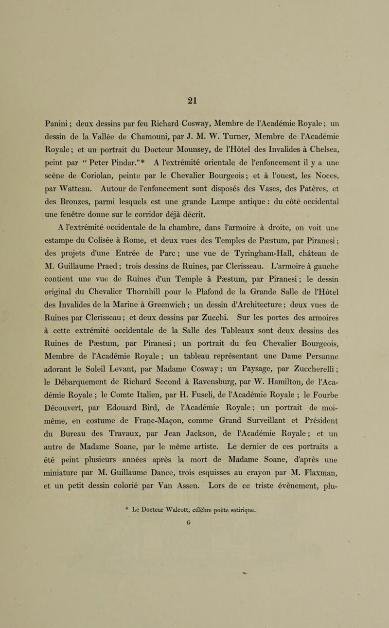 Panini ; deux dessins par feu Richard Cosway, Membre de l’Académie Royale ; un dessin de la Vallée de Chamouni, par J. M. W. Turner, Membre de l’Académie Royale ; et un portrait du Docteur Mounsey, de l’Hôtel des Invalides à Chelsea, peint par  Peter Pindar.”* A l’extrémité orientale, de l’enfoncement il y a une scène de Coriolan, peinte par le Chevalier Bourgeois ; et à l’ouest, les Noces, par Watteau. Autour de l’enfoncement sont disposés des Vases, des Patères, et des Bronzes, parmi lesquels est une grande Lampe antique : du côté occidental une fenêtre donne sur le corridor déjà décrit. A l’extrémité occidentale de la chambre, dans l’armoire à droite, on voit une estampe du Colisée à Rome, et deux vues des Temples de Pæstum, par Piranesi ; des projets d’une Entrée de Parc ; une vue de Tyringham-Hall, château de M. Guillaume Praed ; trois dessins de Ruines, par Clerisseau. L’armoire à gauche contient une vue de Ruines d’un Temple à Pæstum, par Piranesi ; le dessin original du Chevalier Thornhill pour le Plafond de la Grande Salle de l’Hôtel des Invalides de la Marine à Greenwich ; un dessin d’Architecture ; deux vues de Ruines par Clerisseau ; et deux dessins par Zucchi. Sur les portes des armoires à cette extrémité occidentale de la Salle des Tableaux sont deux dessins des Ruines de Pæstum, par Piranesi ; un portrait du feu Chevalier Bourgeois, Membre de l’Académie Royale ; un tableau représentant une Dame Persanne adorant le Soleil Levant, par Madame Cosway ; un Paysage, par Zuccherelli ; le Débarquement de Richard Second à Ravensburg, par W. Hamilton, de l’Aca¬ démie Royale ; le Comte Italien, par H. Fuseli, de l’Académie Royale ; le Fourbe Découvert, par Edouard Bird, de l’Académie Royale ; un portrait de moi- même, en costume de Franc-Maçon, comme Grand Surveillant et Président du Bureau des Travaux, par Jean Jackson, de l’Académie Royale ; et un autre de Madame Soane, par le même artiste. Le dernier de ces portraits a été peint plusieurs années après la mort de Madame Soane, d’après une miniature par M. Guillaume Dance, trois esquisses au crayon par M. Flaxman, et un petit dessin colorié par Van Assen. Lors de ce triste évènement, plu- * Le Docteur Walcott, célèbre poète satirique. G