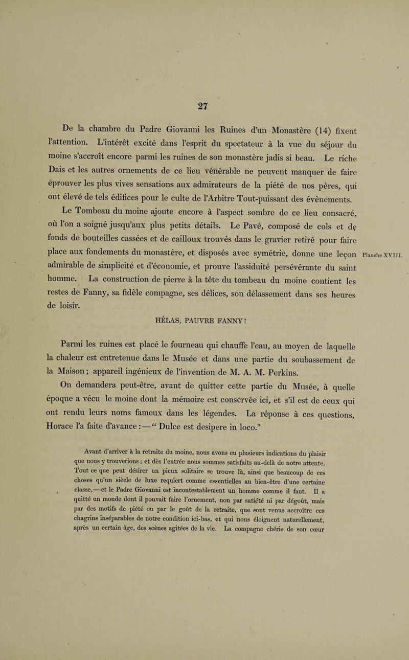 De la chambre du Padre Giovanni les Ruines d’un Monastère (14) fixent l’attention. L’intérêt excité dans l’esprit du spectateur à la vue du séjour du moine s’accroît encore parmi les ruines de son monastère jadis si beau. Le riche Dais et les autres ornements de ce lieu vénérable ne peuvent manquer de faire éprouver les plus vives sensations aux admirateurs de la piété de nos pères, qui ont élevé de tels édifices pour le culte de l’Arbitre Tout-puissant des évènements. Le Tombeau du moine ajoute encore à l’aspect sombre de ce lieu consacré, où l’on a soigné jusqu’aux plus petits détails. Le Pavé, composé de cols et dç fonds de bouteilles cassées et de cailloux trouvés dans le gravier retiré pour faire place aux fondements du monastère, et disposés avec symétrie, donne une leçon admirable de simplicité et d’économie, et prouve l’assiduité persévérante du saint homme. La construction de pierre à la tête du tombeau du moine contient les restes de Fanny, sa fidèle compagne, ses délices, son délassement dans ses heures de loisir. HÉLAS, PAUVRE FANNY! Parmi les ruines est placé le fourneau qui chauffe l’eau, au moyen de laquelle la chaleur est entretenue dans le Musée et dans une partie du soubassement de la Maison ; appareil ingénieux de l’invention de M. A. M. Perkins. On demandera peut-être, avant de quitter cette partie du Musée, à quelle époque a vécu le moine dont la mémoire est conservée ici, et s’il est de ceux qui ont rendu leurs noms fameux dans les légendes. La réponse à ces questions, Horace l’a faite d’avance :—“ Dulce est desipere in loco.” Avant d arriver à la retraite du moine, nous avons eu plusieurs indications du plaisir que nous y trouverions ; et dès l’entrée nous sommes satisfaits au-delà de notre attente. Tout ce que peut désirer un pieux solitaire se trouve là, ainsi que beaucoup de ces choses qu un siecle de luxe requiert comme essentielles au bien-être d’une certaine classe,—et le Padre Giovanni est incontestablement un homme comme il faut. Il a quitté un monde dont il pouvait faire l’ornement, non par satiété ni par dégoût, mais par des motifs de piété ou par le goût de la retraite, que sont venus accroître ces chagrins inséparables de notre condition ici-bas, et qui nous éloignent naturellement, apres un certain âge, des scènes agitées de la vie. La compagne chérie de son cœur Planche XVIII.