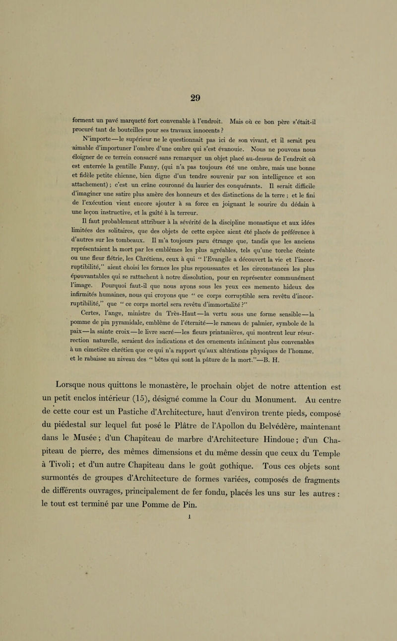 forment un pavé marqueté fort convenable à l’endroit. Mais où ce bon père s’était-il procuré tant de bouteilles pour ses travaux innocents ? N importe le supérieur ne le questionnait pas ici de son vivant, et il serait peu aimable d importuner 1 ombre d’une ombre qui s’est évanouie. Nous ne pouvons nous éloigner de ce terrein consacré sans remarquer un objet placé au-dessus de l’endroit où est enterrée la gentille Fanny, (qui n’a pas toujours été une ombre, mais une bonne et fidèle petite chienne, bien digne d’un tendre souvenir par son intelligence et son attachement) ; c’est un crâne couronné du laurier des conquérants. Il serait difficile d’imaginer une satire plus amère des honneurs et des distinctions de la terre ; et le fini de 1 execution vient encore ajouter à sa force en joignant le sourire du dédain à une leçon instructive, et la gaîté à la terreur. Il faut probablement attribuer à la sévérité de la discipline monastique et aux idées limitées des solitaires, que des objets de cette espèce aient été placés de préférence à d’autres sur les tombeaux. Il m’a toujours paru étrange que, tandis que les anciens représentaient la mort par les emblèmes les plus agréables, tels qu’une torche éteinte ou une fleur flétrie, les Chrétiens, ceux à qui “ l’Evangile a découvert la vie et l’incor¬ ruptibilité,” aient choisi les formes les plus repoussantes et les circonstances les plus épouvantables qui se rattachent à notre dissolution, pour en représenter communément 1 image. Pourquoi faut-il que nous ayons sous les yeux ces memento hideux des infirmités humaines, nous qui croyons que “ ce corps corruptible sera revêtu d’incor¬ ruptibilité,” que “ ce corps mortel sera revêtu d’immortalité ?” Certes, l’ange, ministre du Très-Haut—la vertu sous une forme sensible — la pomme de pin pyramidale, emblème de l’éternité—le rameau de palmier, symbole de la paix—la sainte croix—le livre sacré—les fleurs printanières, qui montrent leur résur¬ rection naturelle, seraient des indications et des ornements infiniment plus convenables à un cimetière chrétien que ce qui n’a rapport qu’aux altérations physiques de l’homme, et le rabaisse au niveau des “ bêtes qui sont la pâture de la mort.”—B. H. Lorsque nous quittons le monastère, le prochain objet de notre attention est un petit enclos intérieur (15), désigné comme la Cour du Monument. Au centre « de cette cour est un Pastiche d’Architecture, haut d’environ trente pieds, composé du piédestal sur lequel fut posé le Plâtre de l’Apollon du Belvédère, maintenant dans le Musée ; d’un Chapiteau de marbre d’Architecture Hindoue ; d’un Cha¬ piteau de pierre, des mêmes dimensions et du même dessin que ceux du Temple à Tivoli ; et d’un autre Chapiteau dans le goût gothique. Tous ces objets sont surmontés de groupes d’Architecture de formes variées, composés de fragments de différents ouvrages, principalement de fer fondu, placés les uns sur les autres : le tout est terminé par une Pomme de Pin. î
