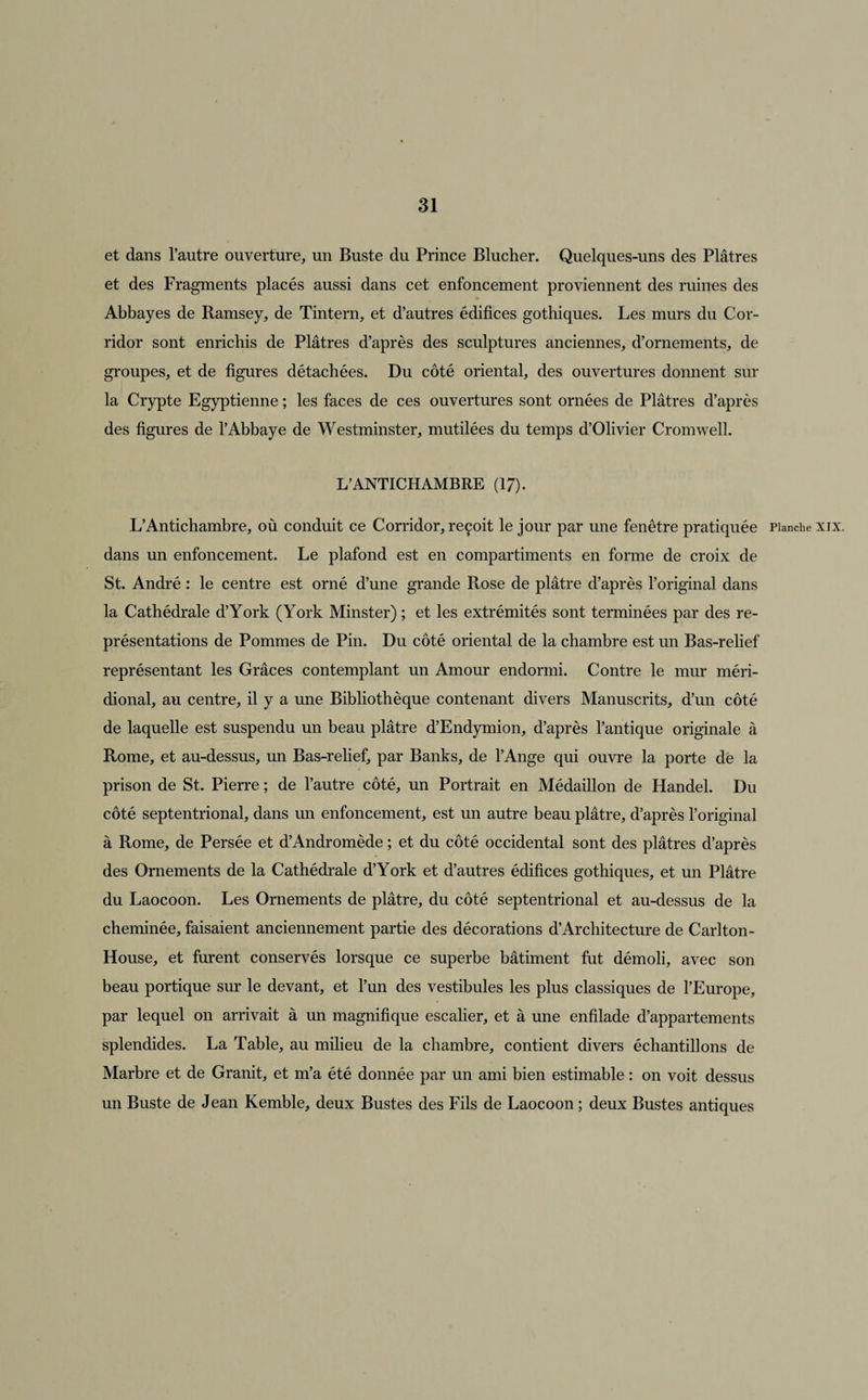 et dans l’autre ouverture, un Buste du Prince Blucher. Quelques-uns des Plâtres et des Fragments placés aussi dans cet enfoncement proviennent des ruines des Abbayes de Ramsey, de Tintern, et d’autres édifices gothiques. Les murs du Cor¬ ridor sont enrichis de Plâtres d’après des sculptures anciennes, d’ornements, de groupes, et de figures détachées. Du côté oriental, des ouvertures donnent sur la Crypte Egyptienne ; les faces de ces ouvertures sont ornées de Plâtres d’après des figures de l’Abbaye de Westminster, mutilées du temps d’Olivier Cromwell. L’ANTICHAMBRE (17). L’Antichambre, où conduit ce Corridor, reçoit le jour par une fenêtre pratiquée Planche xix. dans un enfoncement. Le plafond est en compartiments en forme de croix de St. André : le centre est orné d’une grande Rose de plâtre d’après l’original dans la Cathédrale d’York (York Minster) ; et les extrémités sont terminées par des re¬ présentations de Pommes de Pin. Du côté oriental de la chambre est un Bas-relief représentant les Grâces contemplant un Amour endormi. Contre le mur méri¬ dional, au centre, il y a une Bibliothèque contenant divers Manuscrits, d’un côté de laquelle est suspendu un beau plâtre d’Endymion, d’après l’antique originale à Rome, et au-dessus, un Bas-relief, par Banks, de l’Ange qui ouvre la porte dè la prison de St. Pierre ; de l’autre côté, un Portrait en Médaillon de Handel. Du côté septentrional, dans un enfoncement, est un autre beau plâtre, d’après l’original à Rome, de Persée et d’Andromède ; et du côté occidental sont des plâtres d’après des Ornements de la Cathédrale d’York et d’autres édifices gothiques, et un Plâtre du Laocoon. Les Ornements de plâtre, du côté septentrional et au-dessus de la cheminée, faisaient anciennement partie des décorations d’Architecture de Carlton- House, et furent conservés lorsque ce superbe bâtiment fut démoli, avec son beau portique sur le devant, et l’un des vestibules les plus classiques de l’Europe, par lequel on arrivait à un magnifique escalier, et à une enfilade d’appartements splendides. La Table, au milieu de la chambre, contient divers échantillons de Marbre et de Granit, et m’a été donnée par un ami bien estimable : on voit dessus un Buste de Jean Kemble, deux Bustes des Fils de Laocoon ; deux Bustes antiques