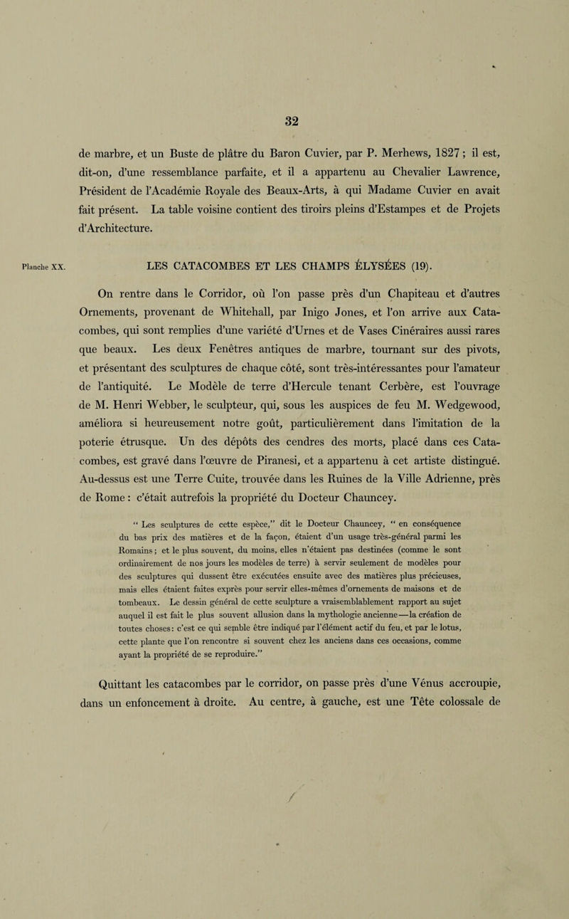 Planche XX. de marbre, et un Buste de plâtre du Baron Cuvier, par P. Merhews, 1827 ; il est, dit-on, d’une ressemblance parfaite, et il a appartenu au Chevalier Lawrence, Président de l’Académie Royale des Beaux-Arts, à qui Madame Cuvier en avait fait présent. La table voisine contient des tiroirs pleins d’Estampes et de Projets d’Architecture. LES CATACOMBES ET LES CHAMPS ÉLYSÉES (19). On rentre dans le Corridor, où l’on passe près d’un Chapiteau et d’autres Ornements, provenant de Whitehall, par Inigo Jones, et l’on arrive aux Cata¬ combes, qui sont remplies d’une variété d’Urnes et de Vases Cinéraires aussi rares que beaux. Les deux Fenêtres antiques de marbre, tournant sur des pivots, et présentant des sculptures de chaque côté, sont très-intéressantes pour l’amateur de l’antiquité. Le Modèle de terre d’Hercule tenant Cerbère, est l’ouvrage de M. Henri Webber, le sculpteur, qui, sous les auspices de feu M. Wedgewood, améliora si heureusement notre goût, particulièrement dans l’imitation de la poterie étrusque. Un des dépôts des cendres des morts, placé dans ces Cata¬ combes, est gravé dans l’œuvre de Piranesi, et a appartenu à cet artiste distingué. Au-dessus est une Terre Cuite, trouvée dans les Ruines de la Ville Adrienne, près de Rome : c’était autrefois la propriété du Docteur Chauncey. “ Les sculptures de cette espèce,” dit le Docteur Chauncey, “ en conséquence du bas prix des matières et de la façon, étaient d’un usage très-général parmi les Romains ; et le plus souvent, du moins, elles n’étaient pas destinées (comme le sont ordinairement de nos jours les modèles de terre) à servir seulement de modèles pour des sculptures qui dussent être exécutées ensuite avec des matières plus précieuses, mais elles étaient faites exprès pour servir elles-mêmes d’ornements de maisons et de tombeaux. Le dessin général de cette sculpture a vraisemblablement rapport au sujet auquel il est fait le plus souvent allusion dans la mythologie ancienne—la création de toutes choses : c’est ce qui semble être indiqué par l’élément actif du feu, et par le lotus, cette plante que l’on rencontre si souvent chez les anciens dans ces occasions, comme ayant la propriété de se reproduire.” Quittant les catacombes par le corridor, on passe près d’une Vénus accroupie, dans un enfoncement à droite. Au centre, à gauche, est une Tête colossale de