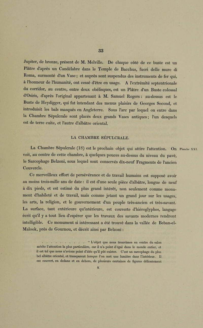 Jupiter, de bronze, présent de M. Melville. De chaque côté de ce buste est un Plâtre d’après un Candélabre dans le Temple de Bacchus, fuori delle mure di Roma, surmonté d’un Vase ; et auprès sont suspendus des instruments de fer qui, à 1 honneur de l’humanité, ont cessé d’être en usage. A l’extrémité septentrionale du corridor, au centre, entre deux obélisques, est un Plâtre d’un Buste colossal d’Osiris, d’après l’original appartenant à M. Samuel Rogers : au-dessus est le Buste de Heydigger, qui fut intendant des menus plaisirs de Georges Second, et introduisit les bals masqués en Angleterre. Sous l’arc par lequel on entre dans la Chambre Sépulcrale sont placés deux grands Vases antiques; l’un desquels est de terre cuite, et l’autre d’albâtre oriental. LA CHAMBRE SÉPULCRALE. La Chambre Sépulcrale (18) est le prochain objet qui attire l’attention. On Planche xxi. voit, au centre de cette chambre, à quelques pouces au-dessus du niveau du pavé, le Sarcophage Belzoni, sous lequel sont conservés dix-neuf Fragments de l’ancien Couvercle. Ce merveilleux effort de persévérance et de travail humains est supposé avoir au moins trois-mille ans de date : il est d’une seule pièce d’albâtre, longue de neuf à dix pieds, et est estimé du plus grand intérêt, non seulement comme monu¬ ment d’habileté et de travail, mais comme jetant un grand jour sur les usages, les arts, la religion, et le gouvernement d’un peuple très-ancien et très-savant. La surface, tant extérieure qu’intérieure, est couverte d’hiéroglyphes, langage écrit qu’il y a tout lieu d’espérer que les travaux des savants modernes rendront intelligible. Ce monument si intéressant a été trouvé dans la vallée de Beban-el- Malook, près de Gournou, et décrit ainsi par Belzoni : .“ L’objet que nous trouvâmes au centre du salon mérite l’attention la plus particulière, car il n’a point d’égal dans le monde entier, et il est tel que nous n’avions point d’idée qu’il pût exister. C’est un sarcophage du plus bel albâtre oriental, et transparent lorsque l’on met une lumière dans l’intérieur. Il est couvert, en dedans et en dehors, de plusieurs centaines de figures délicatement K