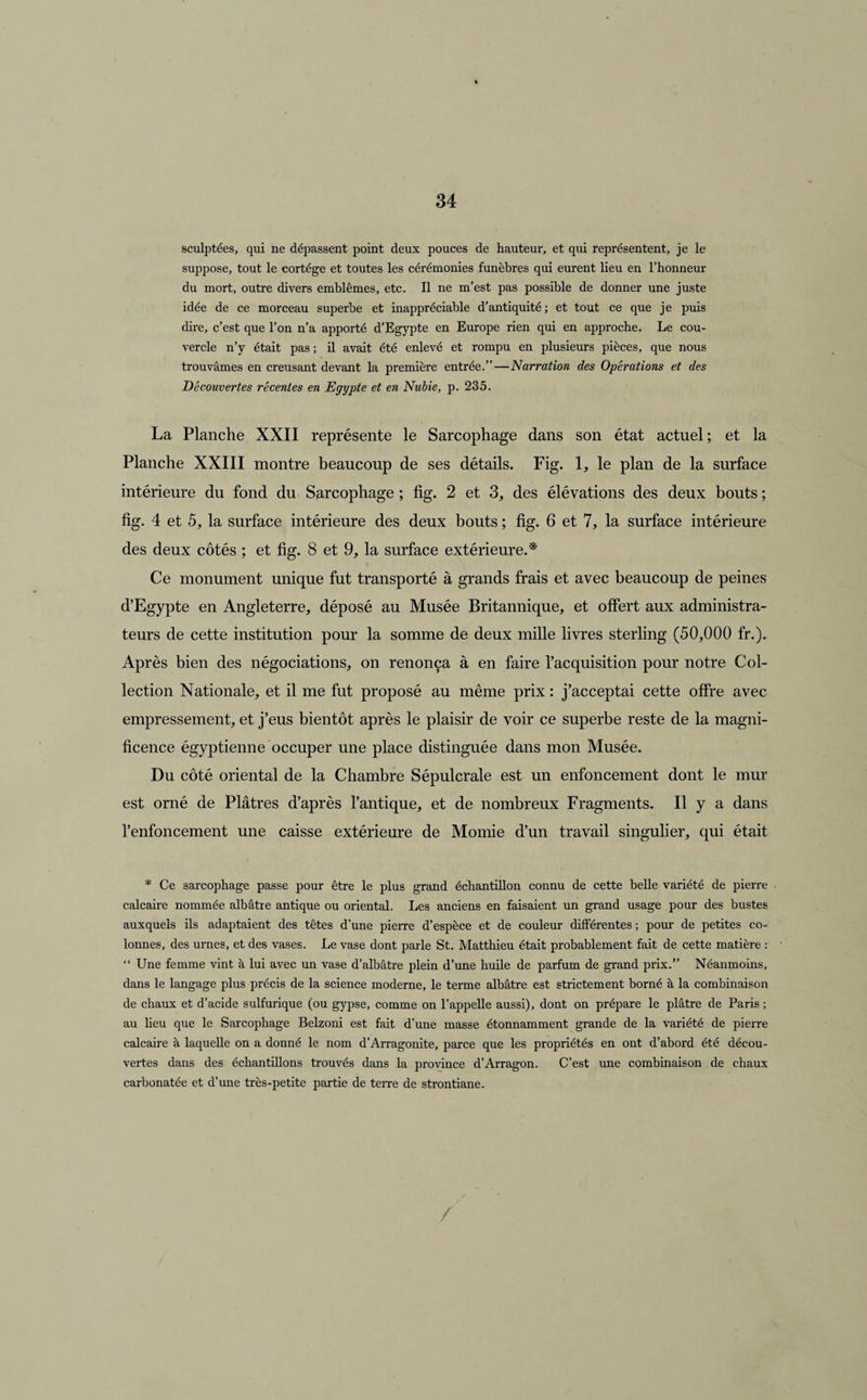 sculptées, qui ne dépassent point deux pouces de hauteur, et qui représentent, je le suppose, tout le cortège et toutes les cérémonies funèbres qui eurent lieu en l’honneur du mort, outre divers emblèmes, etc. Il ne m’est pas possible de donner une juste idée de ce morceau superbe et inappréciable d’antiquité; et tout ce que je puis dire, c’est que l’on n’a apporté d’Egypte en Europe rien qui en approche. Le cou¬ vercle n’y était pas ; il avait été enlevé et rompu en plusieurs pièces, que nous trouvâmes en creusant devant la première entrée.”—Narration des Opérations et des Découvertes récentes en Egypte et en Nubie, p. 235. La Planche XXII représente le Sarcophage dans son état actuel; et la Planche XXIII montre beaucoup de ses détails. Fig. 1, le plan de la surface intérieure du fond du Sarcophage ; fig. 2 et 3, des élévations des deux bouts ; fîg- 4 et 5, la surface intérieure des deux bouts ; fig. 6 et 7, la surface intérieure des deux côtés ; et fig. 8 et 9, la surface extérieure.* \ Ce monument unique fut transporté à grands frais et avec beaucoup de peines d’Egypte en Angleterre, déposé au Musée Britannique, et offert aux administra¬ teurs de cette institution pour la somme de deux mille livres sterling (50,000 fr.). Après bien des négociations, on renonça à en faire l’acquisition pour notre Col¬ lection Nationale, et il me fut proposé au même prix : j’acceptai cette offre avec empressement, et j’eus bientôt après le plaisir de voir ce superbe reste de la magni¬ ficence égyptienne occuper une place distinguée dans mon Musée. Du côté oriental de la Chambre Sépulcrale est un enfoncement dont le mur est orné de Plâtres d’après l’antique, et de nombreux Fragments. Il y a dans l’enfoncement une caisse extérieure de Momie d’un travail singulier, qui était * Ce sarcophage passe pour être le plus grand échantillon connu de cette belle variété de pierre calcaire nommée albâtre antique ou oriental. Les anciens en faisaient un grand usage pour des bustes auxquels ils adaptaient des têtes d’une pierre d’espèce et de couleur différentes ; pour de petites co¬ lonnes, des urnes, et des vases. Le vase dont parle St. Matthieu était probablement fait de cette matière : “ Une femme vint à lui avec un vase d’albâtre plein d’une huile de parfum de grand prix.” Néanmoins, dans le langage plus précis de la science moderne, le terme albâtre est strictement borné à la combinaison de chaux et d’acide sulfurique (ou gypse, comme on l’appelle aussi), dont on prépare le plâtre de Paris ; au lieu que le Sarcophage Belzoni est fait d’une masse étonnamment grande de la variété de pierre calcaire à laquelle on a donné le nom d’Arragonite, parce que les propriétés en ont d’abord été décou¬ vertes dans des échantillons trouvés dans la province d’Arragon. C’est une combinaison de chaux carbonatée et d’une très-petite partie de terre de strontiane.