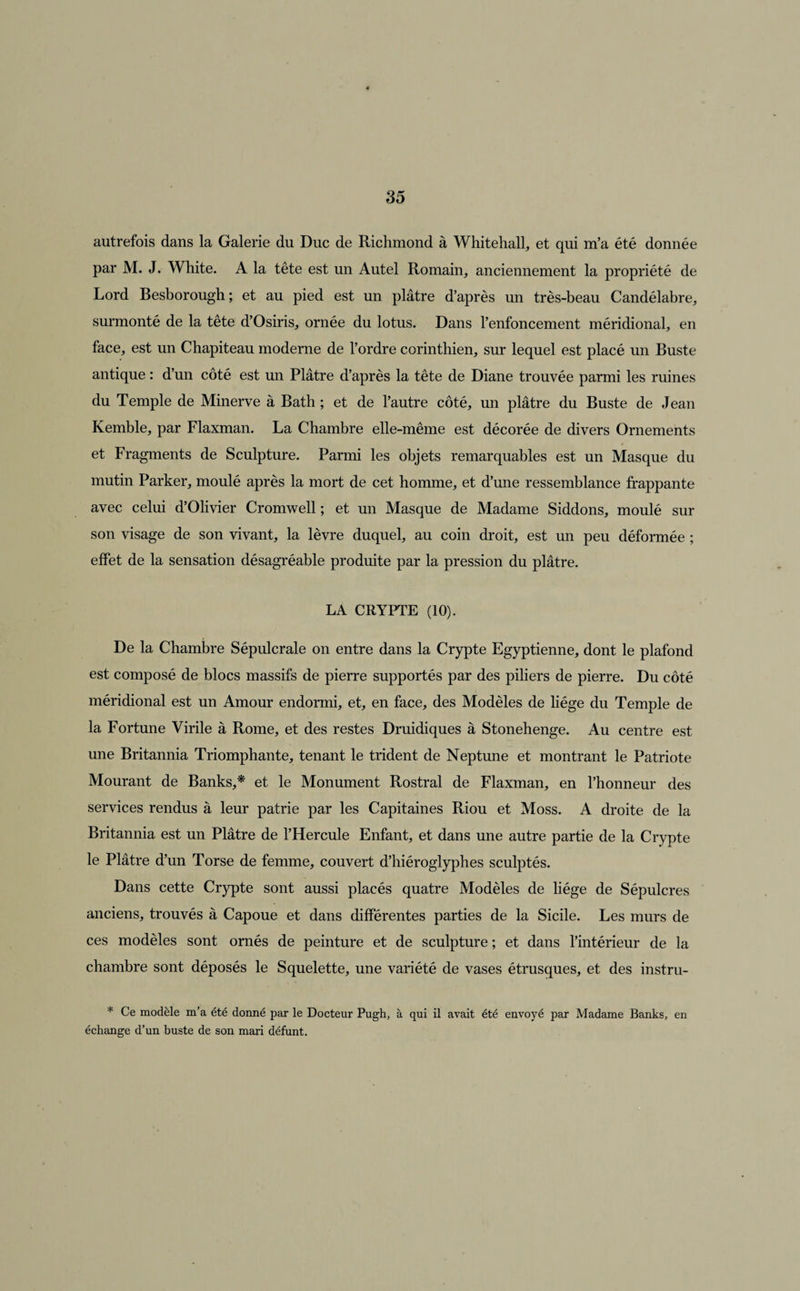autrefois dans la Galerie du Duc de Richmond à Whitehall, et qui m’a été donnée par M. J. White. A la tête est un Autel Romain, anciennement la propriété de Lord Besborough ; et au pied est un plâtre d’après un très-beau Candélabre, surmonté de la tête d’Osiris, ornée du lotus. Dans l’enfoncement méridional, en face, est un Chapiteau moderne de l’ordre corinthien, sur lequel est placé un Buste antique : d’un côté est un Plâtre d’après la tête de Diane trouvée parmi les ruines du Temple de Minerve à Bath ; et de l’autre côté, un plâtre du Buste de Jean Kemble, par Flaxman. La Chambre elle-même est décorée de divers Ornements et Fragments de Sculpture. Parmi les objets remarquables est un Masque du mutin Parker, moulé après la mort de cet homme, et d’une ressemblance frappante avec celui d’Olivier Cromwell ; et un Masque de Madame Siddons, moulé sur son visage de son vivant, la lèvre duquel, au coin droit, est un peu déformée ; effet de la sensation désagréable produite par la pression du plâtre. LA CRYPTE (10). De la Chambre Sépulcrale on entre dans la Crypte Egyptienne, dont le plafond est composé de blocs massifs de pierre supportés par des piliers de pierre. Du côté méridional est un Amour endormi, et, en face, des Modèles de liège du Temple de la Fortune Virile à Rome, et des restes Druidiques à Stonehenge. Au centre est une Britannia Triomphante, tenant le trident de Neptune et montrant le Patriote Mourant de Banks,* et le Monument Rostral de Flaxman, en l’honneur des services rendus à leur patrie par les Capitaines Riou et Moss. A droite de la Britannia est un Plâtre de l’Hercule Enfant, et dans une autre partie de la Crypte le Plâtre d’un Torse de femme, couvert d’hiéroglyphes sculptés. Dans cette Crypte sont aussi placés quatre Modèles de liège de Sépulcres anciens, trouvés à Capoue et dans différentes parties de la Sicile. Les murs de ces modèles sont ornés de peinture et de sculpture ; et dans l’intérieur de la chambre sont déposés le Squelette, une variété de vases étrusques, et des instru- * Ce modèle m’a été donné par le Docteur Pugh, à qui il avait été envoyé par Madame Banks, en échange d’un buste de son mari défunt.