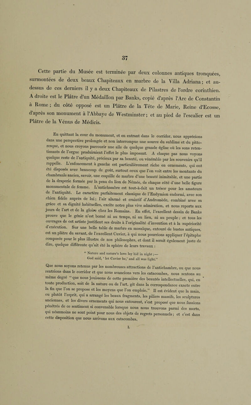 Cette partie du Musée est terminée par deux colonnes antiques tronquées, surmontées de deux beaux Chapiteaux en marbre de la Villa Adriana; et au- dessus de ces derniers il y a deux Chapiteaux de Pilastres de l’ordre corinthien. A dioite est le Plâtre dun Médaillon par Banks, copié d’après l’Arc de Constantin à Rome ; du côté opposé est un Plâtre de la Tête de Marie, Reine d’Ecosse, d’après son monument à l’Abbaye de Westminster ; et au pied de l’escalier est un Plâtre de la Vénus de Médicis. En quittant la cour du monument, et en entrant dans le corridor, nous apprécions dans une perspective prolongée et non interrompue une source du sublime et du pitto- îesque, et nous croyons parcourir une aile de quelque grande église où les sons reten¬ tissants de 1 orgue produiraient l’effet le plus imposant. A chaque pas nous voyons quelque reste de l’antiquité, précieux par sa beauté, ou vénérable par les souvenirs qu’il rappelle. L enfoncement à gauche est particulièrement riche en ornements, qui ont été disposés avec beaucoup de goût, surtout ceux que l’on voit entre les montants du chambranle ancien, savoir, une coquille de marbre d’une beauté inimitable, et une partie de la draperie formée par la peau du lion de Némée, de chaque côté d’une belle figure monumentale de femme. L’antichambre est tout-à-fait un trésor pour les amateurs de l’antiquité. Le caractère parfaitement classique de l’Endymion endormi, avec son chien fidèie auprès de lui; l’air alarmé et craintif d’Andromède, combiné avec sa grâce et sa dignité habituelles, excite notre plus vive admiration, et nous reporte aux jours de l’art et de la gloire chez les Romains. En effet, l’excellent dessin de Banks prouve que le génie n’est borné ni au temps, ni au lieu, ni au peuple ; et tous les ouvrages de cet artiste justifient ses droits à l’originalité d’invention et à la supériorité d execution. Sur une belle table de marbre en mosaïque, entouré de bustes antiques, est un plâtre du savant, de l’excellent Cuvier, à qui nous pourrions appliquer l’épitaphe composée pour le plus illustre de nos philosophes, et dont il serait également juste de dire, quelque différente qu ait été la sphère de leurs travaux : “ Nature and nature’s laws lay hid in nio-ht •_ God said, ‘ let Cuvier be,’ and ail was light.” Que nous soyons retenus par les nombreuses attractions de l’antichambre, ou que nous rentrions dans le corridor et que nous avancions vers les catacombes, nous sentons au meme degre “ que nous jouissons de cette première des beautés intellectuelles, qui, en toute production, soit de la nature ou de l’art, gît dans la correspondance exacte entre la fin que l’on se propose et les moyens que l’on emploie.” Il est évident que la main, ou plutôt l’esprit, qui a arrangé les beaux fragments, les piliers massifs, les sculptures anciennes, et les divers ornements qui nous entourent, s’est proposé que nous fussions pénétrés de ce sentiment si convenable lorsque nous nous trouvons parmi des morts, qui néanmoins ne sont point pour nous des objets de regrets personnels ; et c’est dans cette disposition que nous arrivons aux catacombes. L