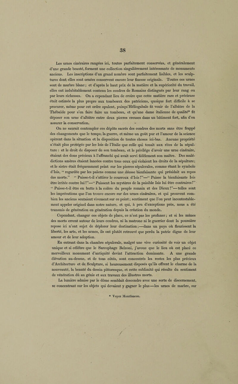 Les urnes cinéraires rangées ici, toutes parfaitement conservées, et généralement d’une grande beauté, forment une collection singulièrement intéressante de monuments anciens. Les inscriptions d’un grand nombre sont parfaitement lisibles, et les sculp¬ tures dont elles sont ornées conservent encore leur finesse originale. Toutes ces urnes sont de marbre blanc ; et d’après le haut prix de la matière et la supériorité du travail, elles ont indubitablement contenu les cendres de Romains distingués par leur rang ou par leurs richesses. On a cependant lieu de croire que cette matière rare et précieuse était estimée la plus propre aux tombeaux des patriciens, quoique fort difficile à se procurer, même pour cet ordre opulent, puisqu’Héliogabale fit venir de l’albâtre de la Thébaïde pour s’en faire faire un tombeau, et qu’une dame italienne de qualité* fit déposer son urne d’albâtre entre deux pierres creuses dans un bâtiment fort, afin d’en assurer la conservation. On ne saurait contempler ces dépôts sacrés des cendres des morts sans être frappé des changements que le temps, la guerre, et même un goût pur et l’amour de la science opèrent dans la situation et la disposition de toutes choses ici-bas. Aucune propriété n’était plus protégée par les lois de l’Italie que celle qui tenait aux rites de la sépul¬ ture : et le droit de disposer de son tombeau, et le privilège d’avoir une urne cinéraire, étaient des dons précieux à l’affranchi qui avait servi fidèlement son maître. Des malé¬ dictions amères étaient lancées contre tous ceux qui violaient les droits de la sépulture ; et le sistre était fréquemment peint sur les pierres sépulcrales, comme étant le symbole d’Isis, “ regardée par les païens comme une déesse bienfaisante qui présidait au repos des morts.” “ Puisse-t-il s’attirer le courroux d’Isis!”—“ Puisse la bienfaisante Isis être irritée contre lui !”—“ Puissent les mystères de la paisible Isis lui être contraires!” “ Puisse-t-il être en butte à la colère du peuple romain et des Dieux!”—telles sont les imprécations que l’on trouve encore sur des urnes cinéraires, et qui prouvent com¬ bien les anciens sentaient vivement sur ce point ; sentiment que l’on peut incontestable¬ ment appeler originel dans notre nature, et qui, à peu d’exceptions près, nous a été transmis de génération en génération depuis la création du monde. Cependant, changer ces objets de place, ce n’est pas les profaner ; et si les mânes des morts errent autour de leurs cendres, ni la matrone ni le guerrier dont la poussière repose ici n’ont sujet de déplorer leur destination;—dans un pays où fleurissent la liberté, les arts, et les armes, ils ont plutôt retrouvé que perdu la patrie digne de leur amour et de leur adoption. En entrant dans la chambre sépulcrale, malgré une vive curiosité de voir un objet unique et si célèbre que le Sarcophage Belzoni, j’avoue que le lieu où est placé ce merveilleux monument d’antiquité devint l’attraction dominante. A une grande élévation au-dessus, et de tous côtés, sont concentrés les restes les plus précieux d’Architecture et de Sculpture, si heureusement disposés qu’ils offrent le charme de la nouveauté, la beauté du dessin pittoresque, et cette sublimité qui résulte du sentiment de vénération dû au génie et aux travaux des illustres morts. La lumière admise par le dôme semblait descendre avec une sorte de discernement, se concentrant sur les objets qui devaient y gagner le plus—les urnes de marbre, sur * Voyez Montfaucon. /